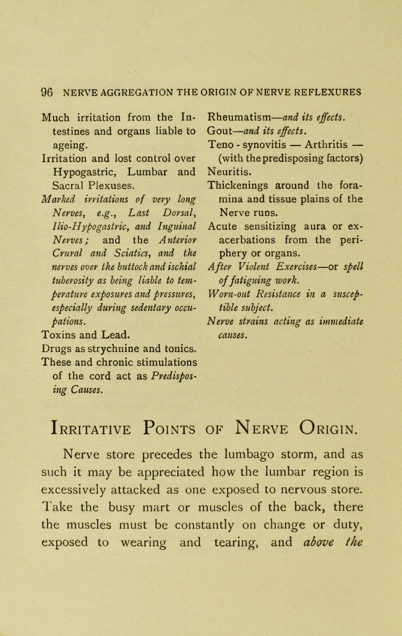 Much irritation from the In- testines and organs liable to ageing. Irritation and lost control over Hypogastric, Lumbar and Sacral Plexuses. Marked irritations of very long Nerves, e.g., Last Dorsal, llio-Hypogastric, and Inguinal Nerves; and the Anterior Crural and Sciatics, and the nerves over the buttock and ischial tuberosity as being liable to tem- perature exposures and pressures, especially during sedentary occu- pations. Toxins and Lead. Drugs as strychnine and tonics. These and chronic stimulations of the cord act as Predispos- ing Catises. Rheumatism—and its effects. Gout—and its effects. Teno - synovitis — Arthritis — (with the predisposing factors) Neuritis. Thickenings around the fora- mina and tissue plains of the Nerve runs. Acute sensitizing aura or ex- acerbations from the peri- phery or organs. After Violent Exercises—or spell of fatiguing work. Worn-out Resistance in a suscep- tible subject. Nerve strains acting as immediate causes. Irritative Points of Nerve Origin. Nerve store precedes the lumbago storm, and as such it may be appreciated how the lumbar region is excessively attacked as one exposed to nervous store. Take the busy mart or muscles of the back, there the muscles must be constantly on change or duty, exposed to wearing and tearing, and adove the