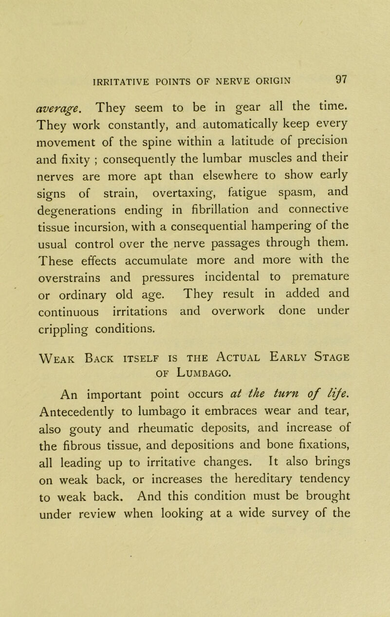 average. They seem to be in gear all the time. They work constantly, and automatically keep every movement of the spine within a latitude of precision and fixity ; consequently the lumbar muscles and their nerves are more apt than elsewhere to show early signs of strain, overtaxing, fatigue spasm, and degenerations ending in fibrillation and connective tissue incursion, with a consequential hampering of the usual control over the nerve passages through them. These effects accumulate more and more with the overstrains and pressures incidental to premature or ordinary old age. They result in added and continuous irritations and overwork done under crippling conditions. Weak Back itself is the Actual Early Stage OF Lumbago. An important point occurs at the turn of life. Antecedently to lumbago it embraces wear and tear, also gouty and rheumatic deposits, and increase of the fibrous tissue, and depositions and bone fixations, all leading up to irritative changes. It also brings on weak back, or increases the hereditary tendency to weak back. And this condition must be brought under review when looking at a wide survey of the