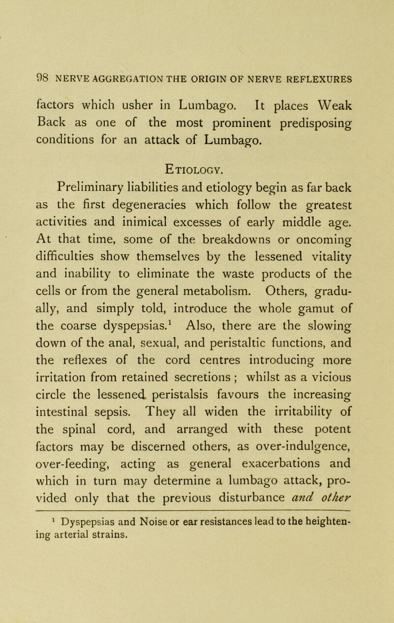 factors which usher in Lumbago. It places Weak Back as one of the most prominent predisposing conditions for an attack of Lumbago. Etiology. Preliminary liabilities and etiology begin as far back as the first degeneracies which follow the greatest activities and inimical excesses of early middle age. At that time, some of the breakdowns or oncominof difficulties show themselves by the lessened vitality and inability to eliminate the waste products of the cells or from the general metabolism. Others, gradu- ally, and simply told, introduce the whole gamut of the coarse dyspepsias.^ Also, there are the slowing down of the anal, sexual, and peristaltic functions, and the reflexes of the cord centres introducing more irritation from retained secretions ; whilst as a vicious circle the lessened, peristalsis favours the increasing intestinal sepsis. They all widen the irritability of the spinal cord, and arranged with these potent factors may be discerned others, as over-indulgence, over-feeding, acting as general exacerbations and which in turn may determine a lumbago attack, pro- vided only that the previous disturbance and other * Dyspepsias and Noise or ear resistances lead to the heighten- ing arterial strains.