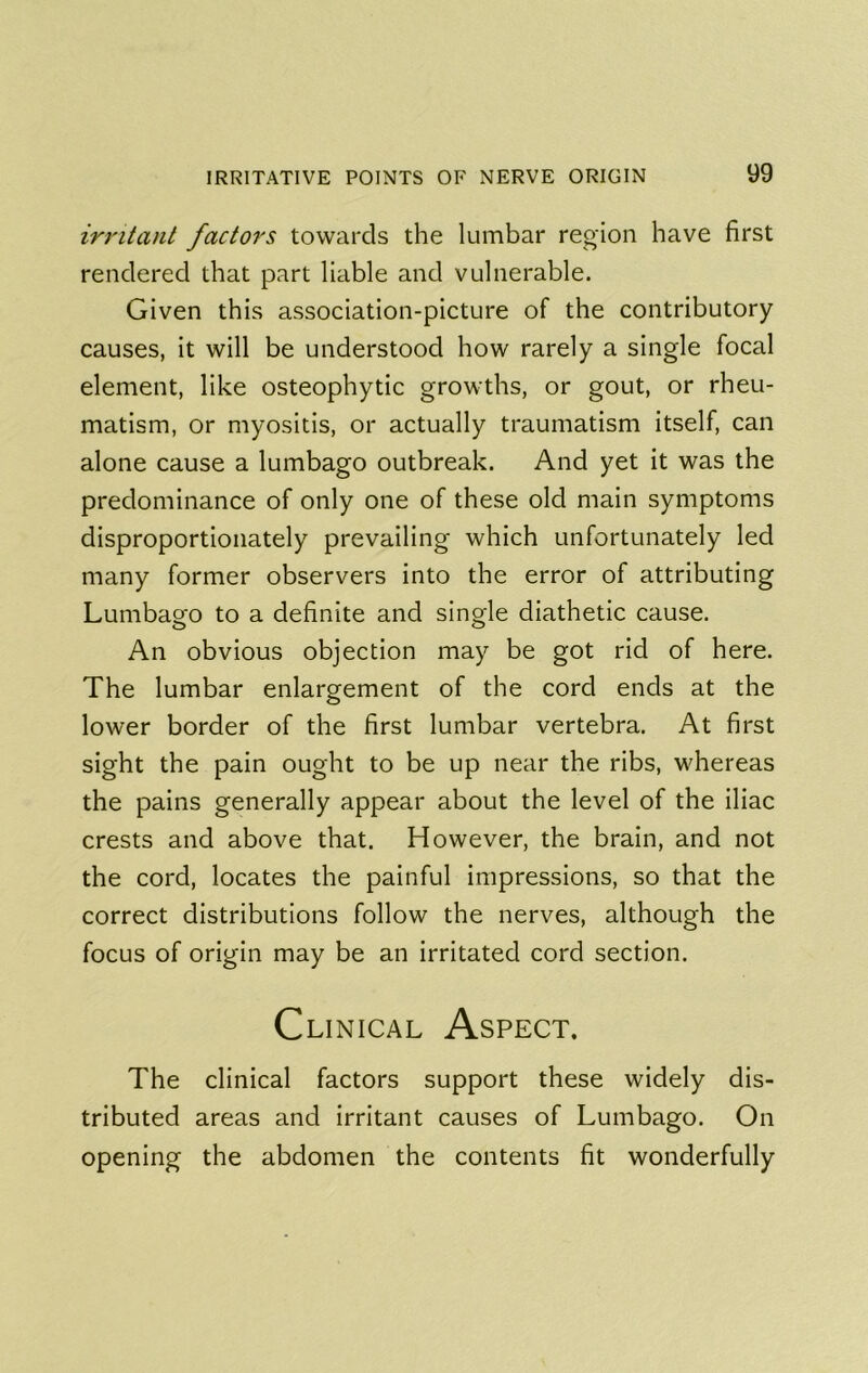 irritant factors towards the lumbar region have first rendered that part liable and vulnerable. Given this association-picture of the contributory causes, it will be understood how rarely a single focal element, like osteophytic growths, or gout, or rheu- matism, or myositis, or actually traumatism itself, can alone cause a lumbago outbreak. And yet it was the predominance of only one of these old main symptoms disproportionately prevailing which unfortunately led many former observers into the error of attributing Lumbago to a definite and single diathetic cause. An obvious objection may be got rid of here. The lumbar enlargement of the cord ends at the lower border of the first lumbar vertebra. At first sight the pain ought to be up near the ribs, whereas the pains generally appear about the level of the iliac crests and above that. However, the brain, and not the cord, locates the painful impressions, so that the correct distributions follow the nerves, although the focus of origin may be an irritated cord section. Clinical Aspect. The clinical factors support these widely dis- tributed areas and irritant causes of Lumbago. On opening the abdomen the contents fit wonderfully