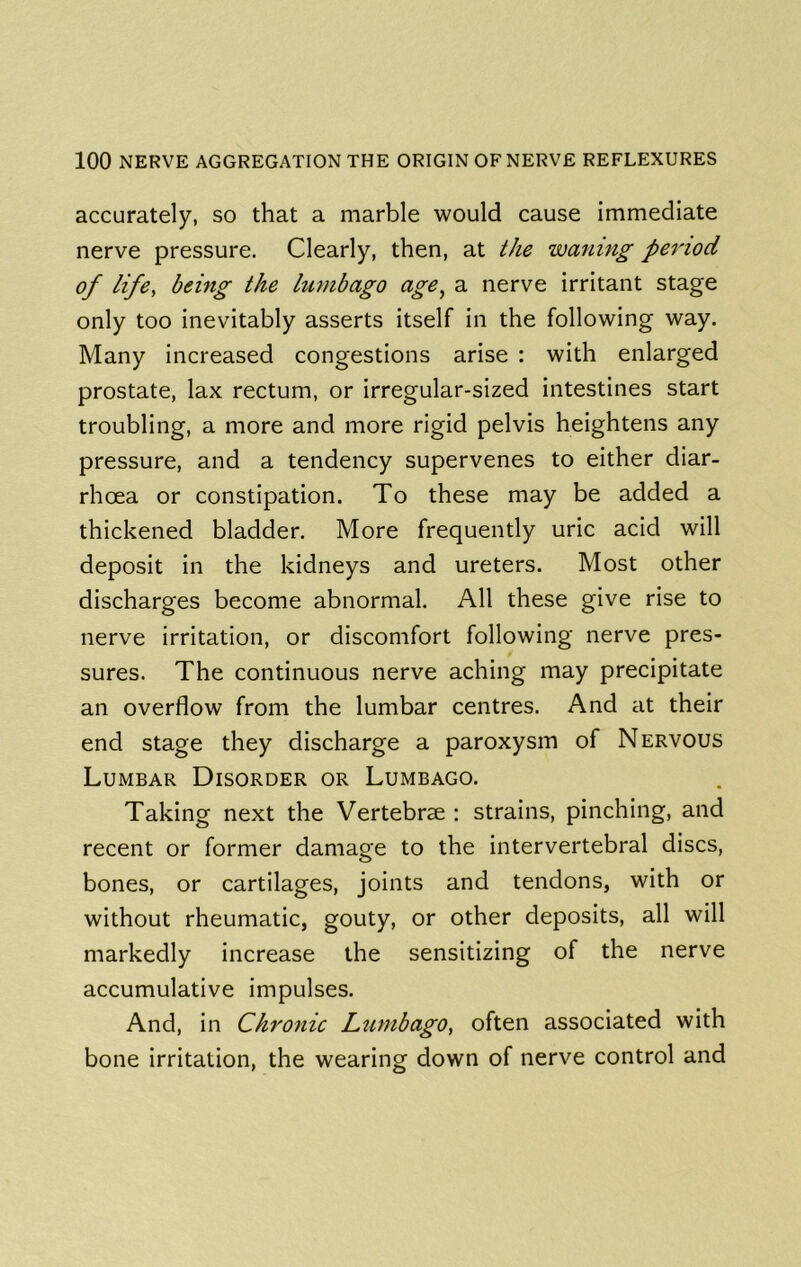 accurately, so that a marble would cause immediate nerve pressure. Clearly, then, at the waning period of life, being the lumbago age, a nerve irritant stage only too inevitably asserts itself in the following way. Many increased congestions arise : with enlarged prostate, lax rectum, or irregular-sized intestines start troubling, a more and more rigid pelvis heightens any pressure, and a tendency supervenes to either diar- rhoea or constipation. To these may be added a thickened bladder. More frequently uric acid will deposit in the kidneys and ureters. Most other discharges become abnormal. All these give rise to nerve irritation, or discomfort following nerve pres- sures. The continuous nerve aching may precipitate an overflow from the lumbar centres. And at their end stage they discharge a paroxysm of Nervous Lumbar Disorder or Lumbago. Taking next the Vertebrae : strains, pinching, and recent or former damage to the intervertebral discs, bones, or cartilages, joints and tendons, with or without rheumatic, gouty, or other deposits, all will markedly increase the sensitizing of the nerve accumulative impulses. And, in Chronic Lumbago, often associated with bone irritation, the wearing down of nerve control and