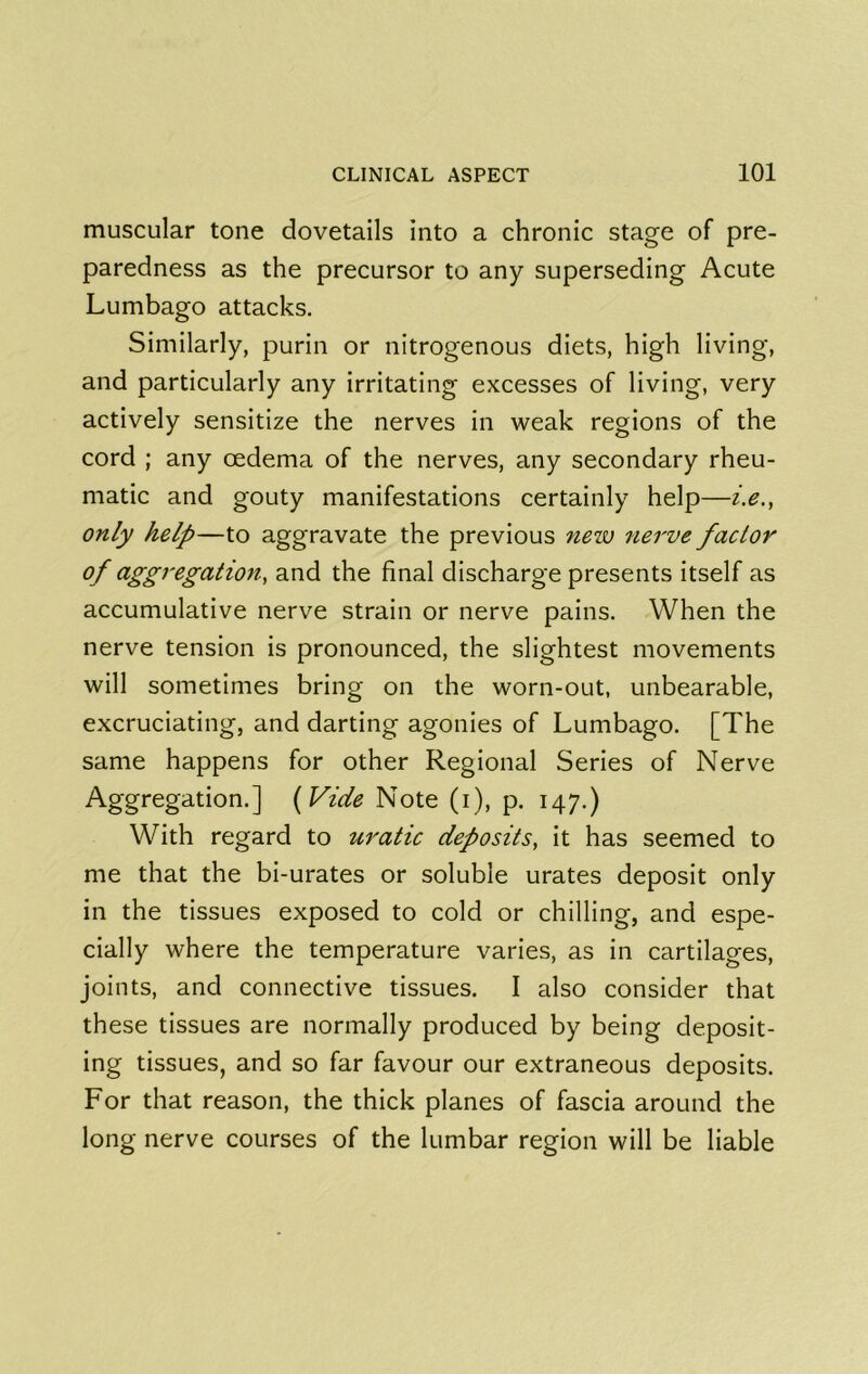 muscular tone dovetails into a chronic stage of pre- paredness as the precursor to any superseding Acute Lumbago attacks. Similarly, purin or nitrogenous diets, high living, and particularly any irritating excesses of living, very actively sensitize the nerves in weak regions of the cord ; any oedema of the nerves, any secondary rheu- matic and gouty manifestations certainly help—i.e., only help—to aggravate the previous new 7ierve factor of aggregation, and the final discharge presents itself as accumulative nerve strain or nerve pains. When the nerve tension is pronounced, the slightest movements will sometimes bring on the worn-out, unbearable, excruciating, and darting agonies of Lumbago. [The same happens for other Regional Series of Nerve Aggregation.] {Vide Note (i), p. 147.) With regard to uratic deposits, it has seemed to me that the bi-urates or soluble urates deposit only in the tissues exposed to cold or chilling, and espe- cially where the temperature varies, as in cartilages, joints, and connective tissues. I also consider that these tissues are normally produced by being deposit- ing tissues, and so far favour our extraneous deposits. For that reason, the thick planes of fascia around the long nerve courses of the lumbar region will be liable