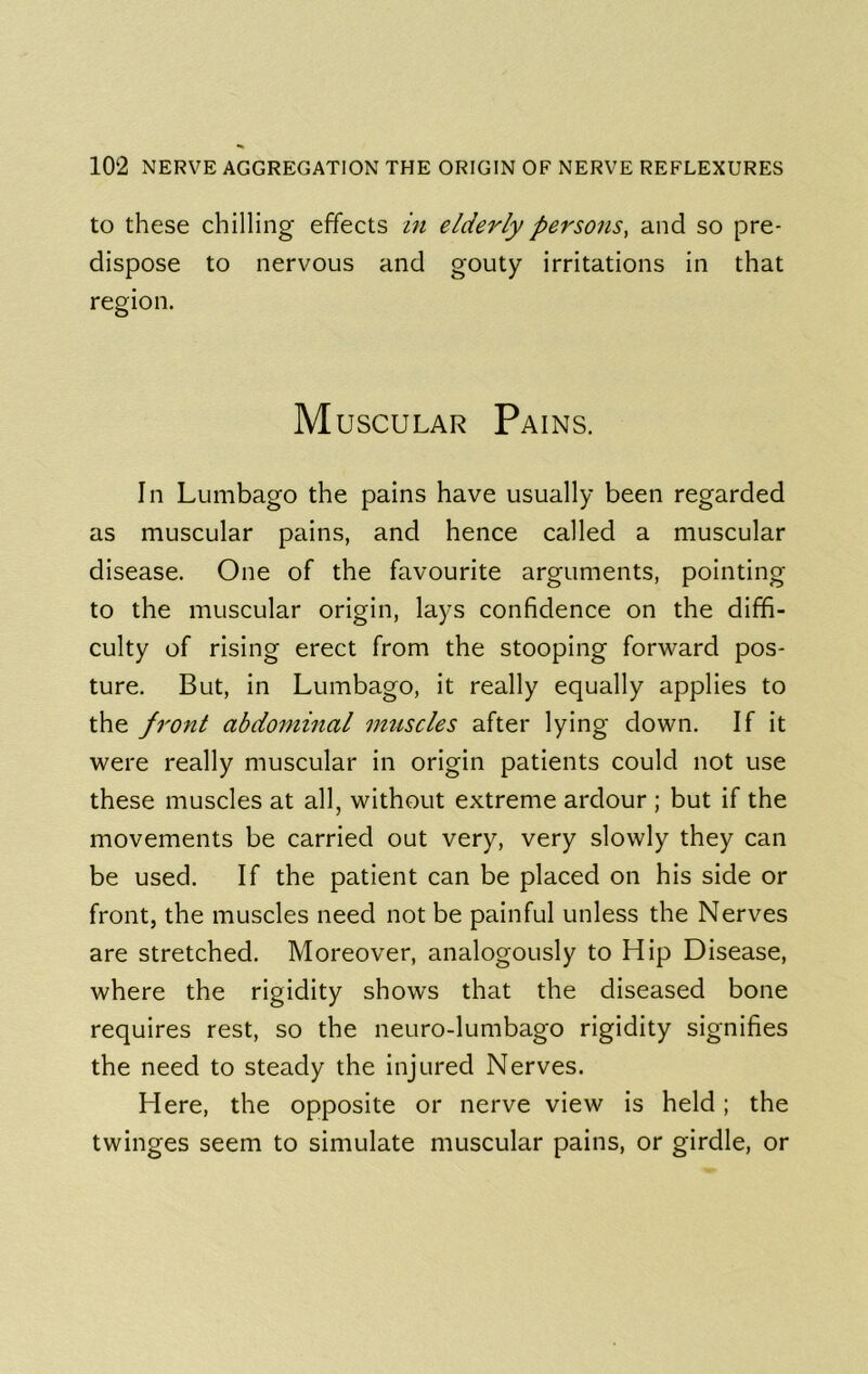 to these chilling effects m elderly persons, and so pre- dispose to nervous and gouty irritations in that region. M uscuLAR Pains. In Lumbago the pains have usually been regarded as muscular pains, and hence called a muscular disease. One of the favourite arguments, pointing to the muscular origin, lays confidence on the diffi- culty of rising erect from the stooping forward pos- ture. But, in Lumbago, it really equally applies to the front abdominal muscles after lying down. If it were really muscular in origin patients could not use these muscles at all, without extreme ardour ; but if the movements be carried out very, very slowly they can be used. If the patient can be placed on his side or front, the muscles need not be painful unless the Nerves are stretched. Moreover, analogously to Hip Disease, where the rigidity shows that the diseased bone requires rest, so the neuro-lumbago rigidity signifies the need to steady the injured Nerves. Here, the opposite or nerve view is held; the twinges seem to simulate muscular pains, or girdle, or