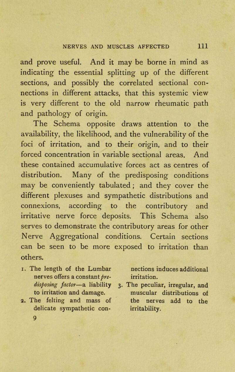 and prove useful. And it may be borne in mind as indicating the essential splitting up of the different sections, and possibly the correlated sectional con- nections in different attacks, that this systemic view is very different to the old narrow rheumatic path and pathology of origin. The Schema opposite draws attention to the availability, the likelihood, and the vulnerability of the foci of irritation, and to their origin, and to their forced concentration in variable sectional areas. And these contained accumulative forces act as centres of distribution. Many of the predisposing conditions may be conveniently tabulated ; and they cover the different plexuses and sympathetic distributions and connexions, according to the contributory and irritative nerve force deposits. This Schema also serves to demonstrate the contributory areas for other Nerve Aggregational conditions. Certain sections can be seen to be more exposed to irritation than others. 1. The length of the Lumbar nections induces additional nerves offers a constantirritation. disposing factor—a liability 3. The peculiar, irregular, and to irritation and damage. muscular distributions of 2. The felting and mass of the nerves add to the delicate sympathetic con- irritability. 9