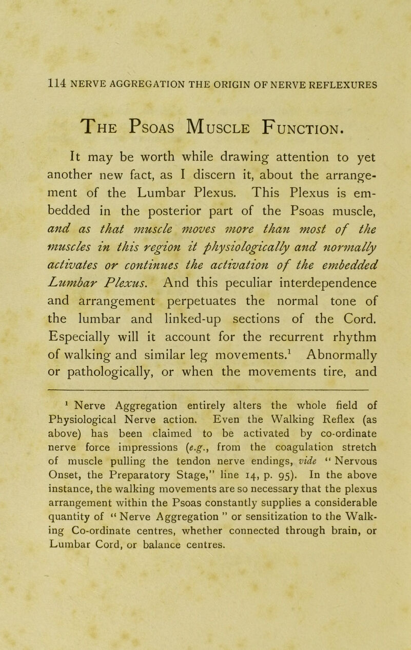 The Psoas M uscLE Function. It may be worth while drawing attention to yet another new fact, as I discern it, about the arrange- ment of the Lumbar Plexus. This Plexus is em- bedded in the posterior part of the Psoas muscle, and as that muscle moves 7nore than most of the muscles in this region it physiologically and noimtally activates or continues the activation of the embedded Lumbar Plexus. And this peculiar interdependence and arrangement perpetuates the normal tone of the lumbar and linked-up sections of the Cord. Especially will it account for the recurrent rhythm of walking and similar leg movements.^ Abnormally or pathologically, or when the movements tire, and * Nerve Aggregation entirely alters the whole field of Physiological Nerve action. Even the Walking Reflex (as above) has been claimed to be activated by co-ordinate nerve force impressions («.g., from the coagulation stretch of muscle pulling the tendon nerve endings, vide “ Nervous Onset, the Preparatory Stage,” line 14, p. 95). In the above instance, the walking movements are so necessary that the plexus arrangement within the Psoas constantly supplies a considerable quantity of “ Nerve Aggregation ” or sensitization to the Walk- ing Co-ordinate centres, whether connected through brain, or Lumbar Cord, or balance centres.