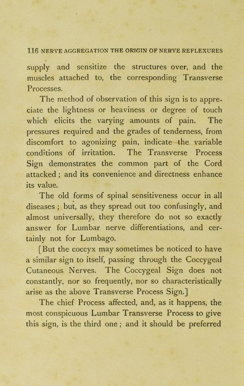 supply and sensitize the structures over, and the muscles attached to, the corresponding Transverse Processes. The method of observation of this sign is to appre- ciate the lightness or heaviness or degree of touch which elicits the varying amounts of pain. The pressures required and the grades of tenderness, from discomfort to agonizing pain, indicate the variable conditions of irritation. The Transverse Process Sign demonstrates the common part of the Cord attacked ; and its convenience and directness enhance its value. The old forms of spinal sensitiveness occur in all diseases ; but, as they spread out too confusingly, and almost universally, they therefore do not so exactly answer for Lumbar nerve differentiations, and cer- tainly not for Lumbago. [But the coccyx may sometimes be noticed to have a similar sign to itself, passing through the Coccygeal Cutaneous Nerves. The Coccygeal Sign does not constantly, nor so frequently, nor so characteristically arise as the above Transverse Process Sign.] The chief Process affected, and, as it happens, the most conspicuous Lumbar Transverse Process to give this sign, is the third one ; and it should be preferred
