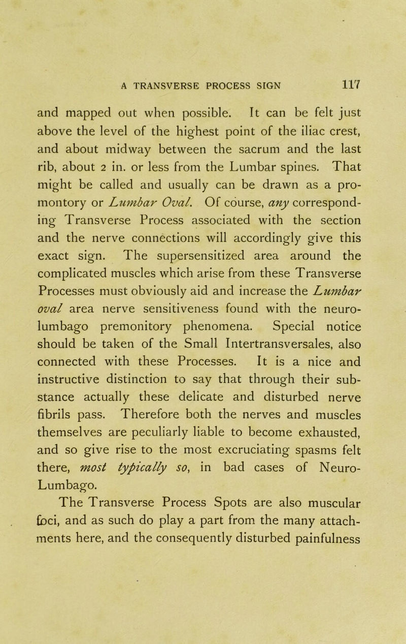 and mapped out when possible. It can be felt just above the level of the highest point of the iliac crest, and about midway between the sacrum and the last rib, about 2 in. or less from the Lumbar spines. That might be called and usually can be drawn as a pro- montory or Lumbar Oval. Of course, any correspond- ing Transverse Process associated with the section and the nerve connections will accordingly give this exact sign. The supersensitized area around the complicated muscles which arise from these Transverse Processes must obviously aid and Increase the Lumbar oval area nerve sensitiveness found with the neuro- lumbago premonitory phenomena. Special notice should be taken of the Small Intertransversales, also connected with these Processes. It is a nice and instructive distinction to say that through their sub- stance actually these delicate and disturbed nerve fibrils pass. Therefore both the nerves and muscles themselves are peculiarly liable to become exhausted, and so give rise to the most excruciating spasms felt there, most typically so, in bad cases of Neuro- Lumbago. The Transverse Process Spots are also muscular foci, and as such do play a part from the many attach- ments here, and the consequently disturbed painfulness