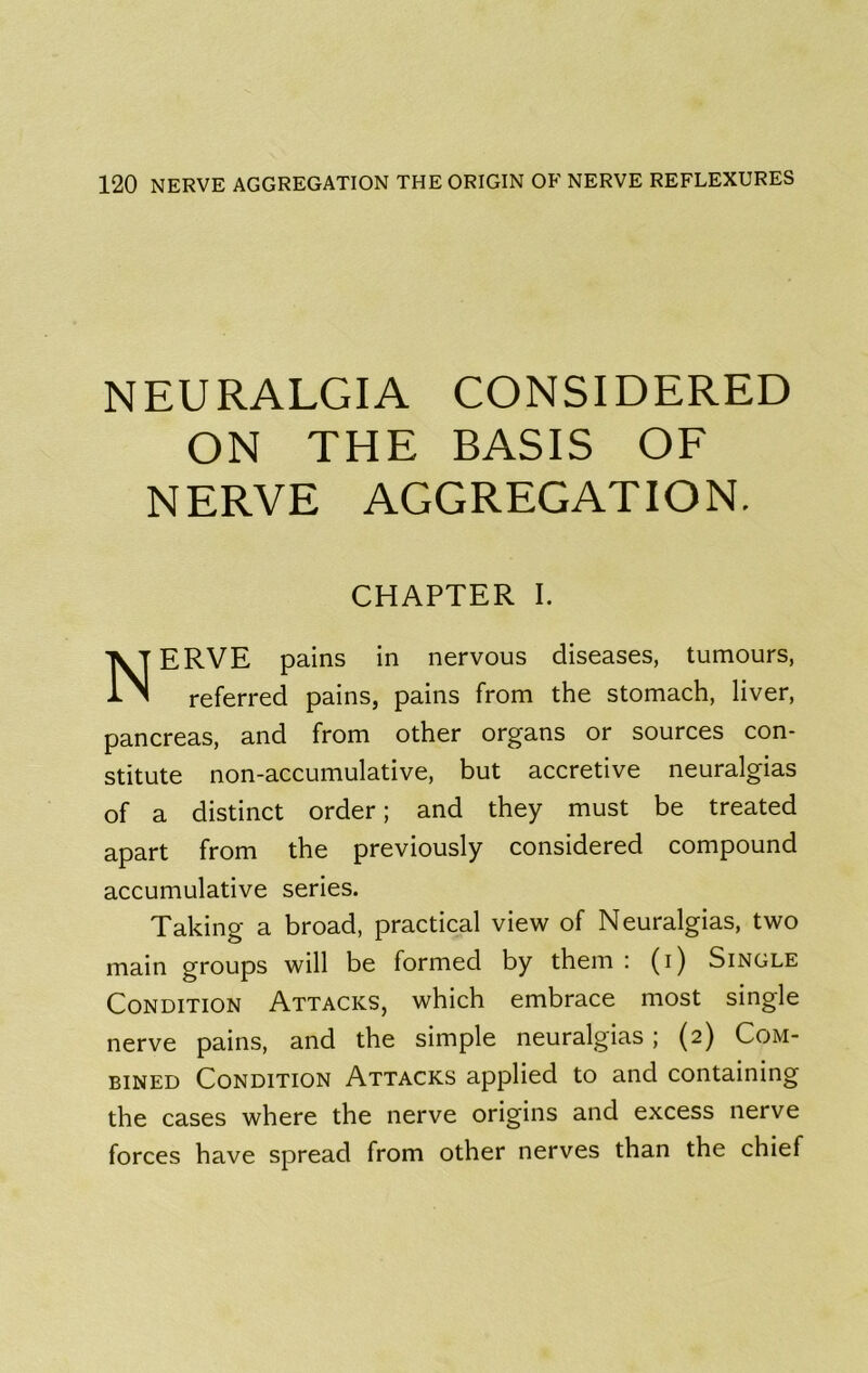 NEURALGIA CONSIDERED ON THE BASIS OF NERVE AGGREGATION. CHAPTER I. Nerve pains in nervous diseases, tumours, referred pains, pains from the stomach, liver, pancreas, and from other organs or sources con- stitute non-accumulative, but accretive neuralgias of a distinct order; and they must be treated apart from the previously considered compound accumulative series. Taking a broad, practical view of Neuralgias, two main groups will be formed by them : (i) Single Condition Attacks, which embrace most single nerve pains, and the simple neuralgias; (2) Com- bined Condition Attacks applied to and containing the cases where the nerve origins and excess nerve forces have spread from other nerves than the chief