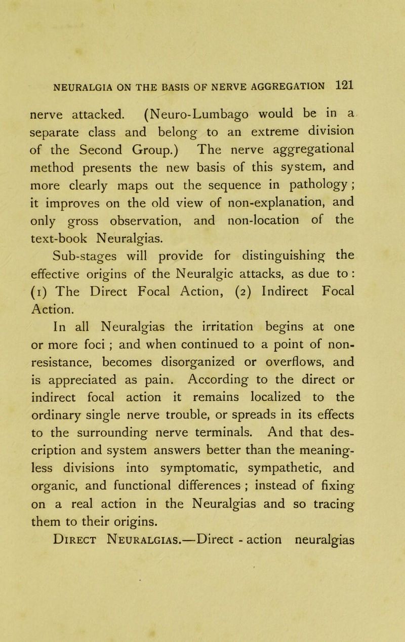nerve attacked. (Neuro-Lumbago would be in a separate class and belong to an extreme division of the Second Group.) The nerve aggregational method presents the new basis of this system, and more clearly maps out the sequence in pathology ; it improves on the old view of non-explanation, and only gross observation, and non-location of the text-book Neuralgias. Sub-stages will provide for distinguishing the effective origins of the Neuralgic attacks, as due to: (i) The Direct Focal Action, (2) Indirect Focal Action. In all Neuralgias the irritation begins at one or more foci ; and when continued to a point of non- resistance, becomes disorganized or overflows, and is appreciated as pain. According to the direct or indirect focal action it remains localized to the ordinary single nerve trouble, or spreads in its effects to the surrounding nerve terminals. And that des- cription and system answers better than the meaning- less divisions into symptomatic, sympathetic, and organic, and functional differences ; instead of fixing on a real action in the Neuralgias and so tracing them to their origins. Direct Neuralgias.—Direct - action neuralgias