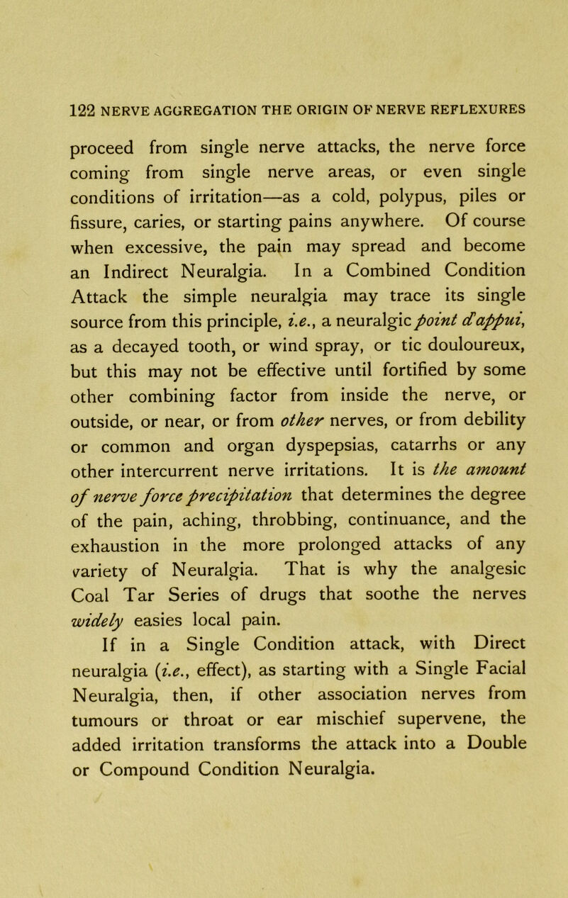 proceed from single nerve attacks, the nerve force coming from single nerve areas, or even single conditions of irritation—as a cold, polypus, piles or fissure, caries, or starting pains anywhere. Of course when excessive, the pain may spread and become an Indirect Neuralgia. In a Combined Condition Attack the simple neuralgia may trace its single source from this principle, i.e.y a neuralgic point dappui, as a decayed tooth, or wind spray, or tic douloureux, but this may not be effective until fortified by some other combining factor from inside the nerve, or outside, or near, or from other nerves, or from debility or common and organ dyspepsias, catarrhs or any other intercurrent nerve irritations. It is the amount of nerve force precipitation that determines the degree of the pain, aching, throbbing, continuance, and the exhaustion in the more prolonged attacks of any ^^ariety of Neuralgia. That is why the analgesic Coal Tar Series of drugs that soothe the nerves widely easies local pain. If in a Single Condition attack, with Direct neuralgia {i.e., effect), as starting with a Single Facial Neuralgia, then, if other association nerves from tumours or throat or ear mischief supervene, the added irritation transforms the attack into a Double or Compound Condition Neuralgia.