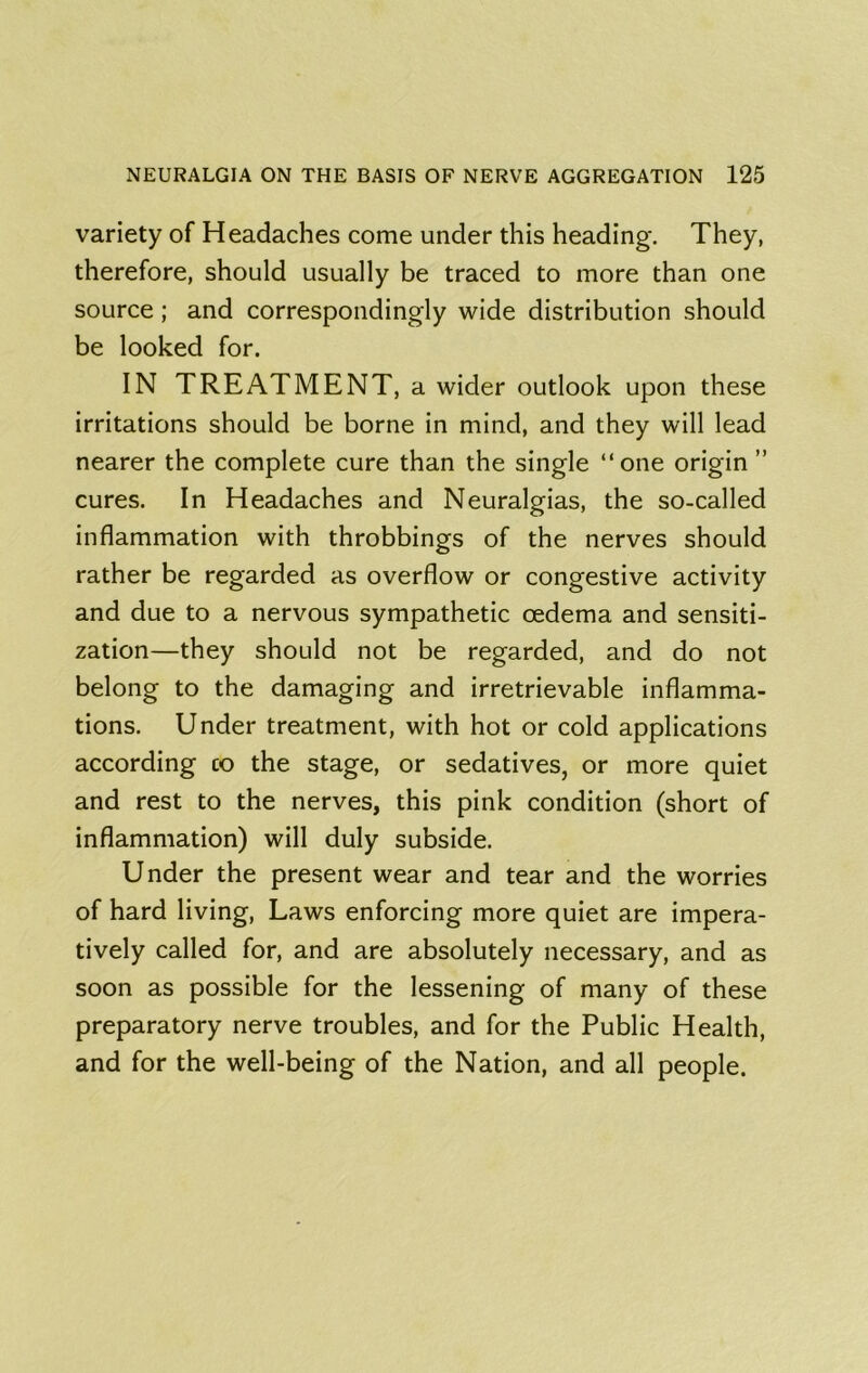 variety of Headaches come under this heading-. They, therefore, should usually be traced to more than one source; and correspondingly wide distribution should be looked for. IN TREATMENT, a wider outlook upon these irritations should be borne in mind, and they will lead nearer the complete cure than the single “one origin ” cures. In Headaches and Neuralgias, the so-called inflammation with throbbings of the nerves should rather be regarded as overflow or congestive activity and due to a nervous sympathetic oedema and sensiti- zation—they should not be regarded, and do not belong to the damaging and irretrievable inflamma- tions. Under treatment, with hot or cold applications according co the stage, or sedatives, or more quiet and rest to the nerves, this pink condition (short of inflammation) will duly subside. Under the present wear and tear and the worries of hard living. Laws enforcing more quiet are impera- tively called for, and are absolutely necessary, and as soon as possible for the lessening of many of these preparatory nerve troubles, and for the Public Health, and for the well-being of the Nation, and all people.