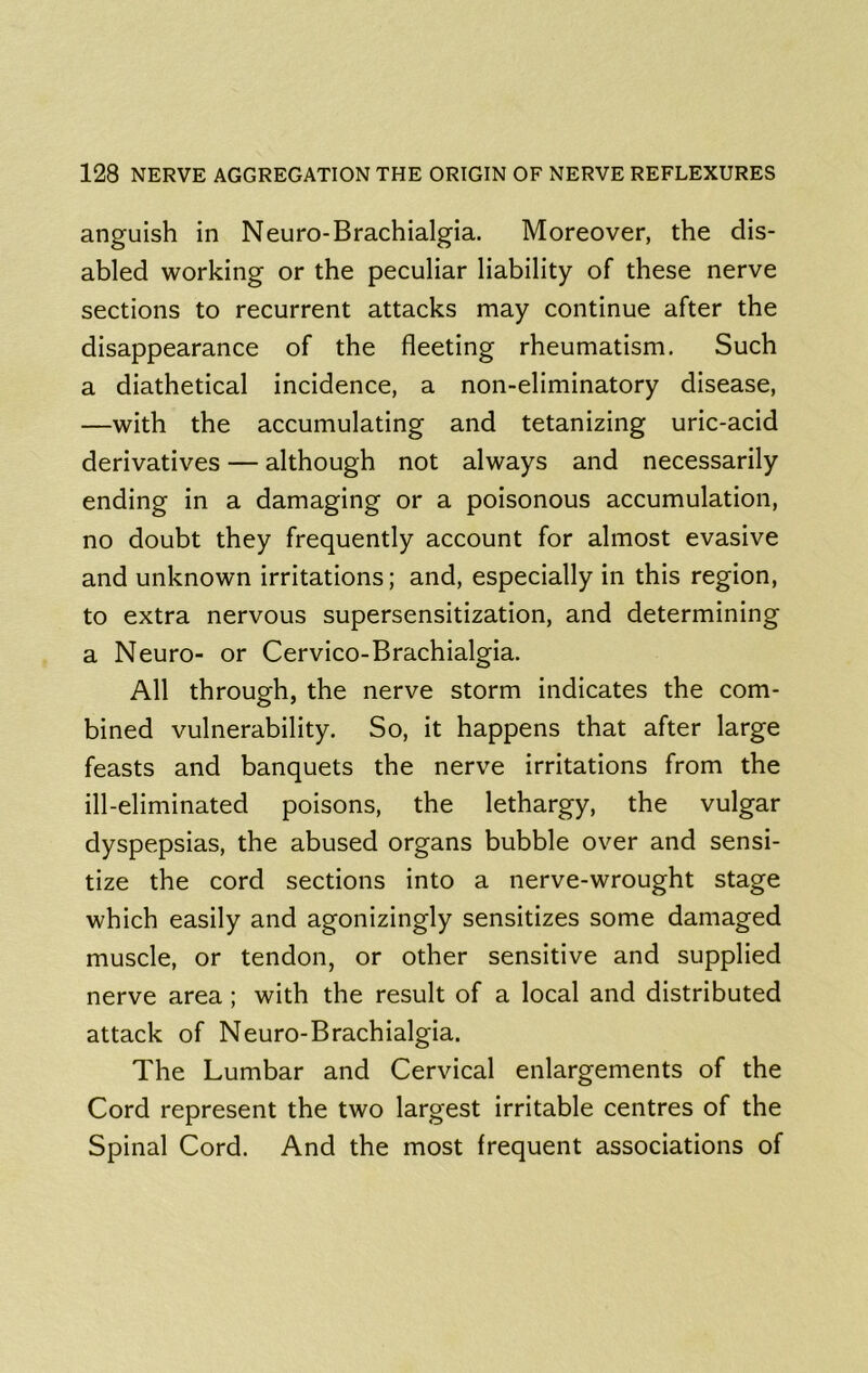 anguish in Neuro-Brachialgia. Moreover, the dis- abled working or the peculiar liability of these nerve sections to recurrent attacks may continue after the disappearance of the fleeting rheumatism. Such a diathetical incidence, a non-eliminatory disease, —with the accumulating and tetanizing uric-acid derivatives — although not always and necessarily ending in a damaging or a poisonous accumulation, no doubt they frequently account for almost evasive and unknown irritations; and, especially in this region, to extra nervous supersensitization, and determining a Neuro- or Cervico-Brachialgia. All through, the nerve storm indicates the com- bined vulnerability. So, it happens that after large feasts and banquets the nerve irritations from the ill-eliminated poisons, the lethargy, the vulgar dyspepsias, the abused organs bubble over and sensi- tize the cord sections into a nerve-wrought stage which easily and agonizingly sensitizes some damaged muscle, or tendon, or other sensitive and supplied nerve area; with the result of a local and distributed attack of Neuro-Brachialgia. The Lumbar and Cervical enlargements of the Cord represent the two largest irritable centres of the Spinal Cord. And the most frequent associations of