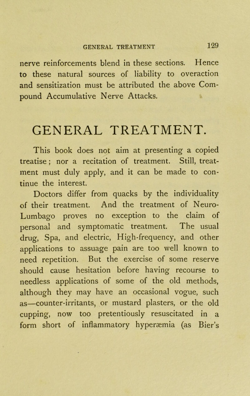 nerve reinforcements blend in these sections. Hence to these natural sources of liability to overaction and sensitization must be attributed the above Com- pound Accumulative Nerve Attacks. GENERAL TREATMENT. This book does not aim at presenting a copied treatise; nor a recitation of treatment. Still, treat- ment must duly apply, and it can be made to con- tinue the interest. Doctors differ from quacks by the individuality of their treatment. And the treatment of Neuro- Lumbago proves no exception to the claim of personal and symptomatic treatment. The usual drug. Spa, and electric. High-frequency, and other applications to assuage pain are too well known to need repetition. But the exercise of some reserve should cause hesitation before having recourse to needless applications of some of the old methods, although they may have an occasional vogue, such as—counter-irritants, or mustard plasters, or the old cupping, now too pretentiously resuscitated in a form short of inflammatory hyperaemia (as Bier’s