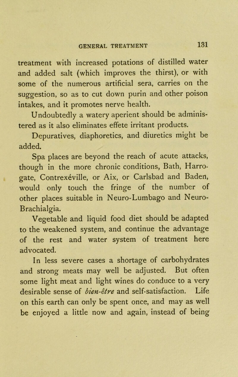 treatment with increased potations of distilled water and added salt (which improves the thirst), or with some of the numerous artificial sera, carries on the suggestion, so as to cut down purin and other poison intakes, and it promotes nerve health. Undoubtedly a watery aperient should be adminis- tered as it also eliminates effete irritant products. Depuratives, diaphoretics, and diuretics might be added. Spa places are beyond the reach of acute attacks, though in the more chronic conditions, Bath, Harro- gate, Contrex6ville, or Aix, or Carlsbad and Baden, would only touch the fringe of the number of other places suitable in Neuro-Lumbago and Neuro- Brachialgia. Vegetable and liquid food diet should be adapted to the weakened system, and continue the advantage of the rest and water system of treatment here advocated. In less severe cases a shortage of carbohydrates and strong meats may well be adjusted. But often some light meat and light wines do conduce to a very desirable sense of bien-etre and self-satisfaction. Life on this earth can only be spent once, and may as well be enjoyed a little now and again, instead of being