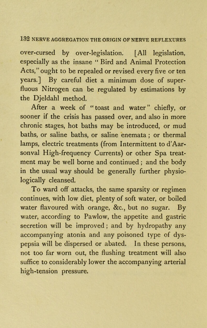 over-cursed by over-legislation. [All legislation, especially as the insane “ Bird and Animal Protection Acts,” ought to be repealed or revised every five or ten years.] By careful diet a minimum dose of super- fluous Nitrogen can be regulated by estimations by the Djeldahl method. After a week of “ toast and water ” chiefly, or sooner if the crisis has passed over, and also in more chronic stages, hot baths may be introduced, or mud baths, or saline baths, or saline enemata ; or thermal lamps, electric treatments (from Intermittent to d’Aar- sonval High-frequency Currents) or other Spa treat- ment may be well borne and continued ; and the body in the usual way should be generally further physio- logically cleansed. To ward off attacks, the same sparsity or regimen continues, with low diet, plenty of soft water, or boiled water flavoured with orange, &c., but no sugar. By water, according to Pawlow, the appetite and gastric secretion will be improved ; and by hydropathy any accompanying atonia and any poisoned type of dys- pepsia will be dispersed or abated. In these persons, not too far worn out, the flushing treatment will also suffice to considerably lower the accompanying arterial high-tension pressure.