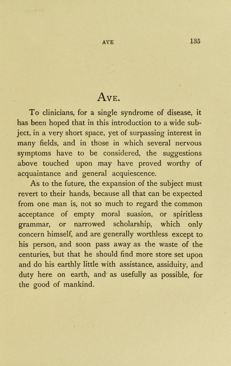 Ave. To clinicians, for a single syndrome of disease, it has been hoped that in this introduction to a wide sub- ject, in a very short space, yet of surpassing interest in many fields, and in those in which several nervous symptoms have to be considered, the suggestions above touched upon may have proved worthy of acquaintance and general acquiescence. As to the future, the expansion of the subject must revert to their hands, because all that can be expected from one man is, not so much to regard the common acceptance of empty moral suasion, or spiritless grammar, or narrowed scholarship, which only concern himself, and are generally worthless except to his person, and soon pass away as the waste of the centuries, but that he should find more store set upon and do his earthly little with assistance, assiduity, and duty here on earth, and' as usefully as possible, for the good of mankind.