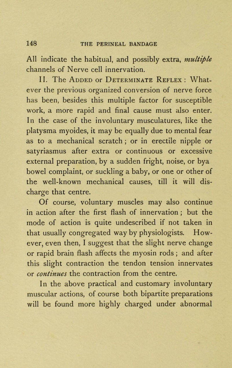 All indicate the habitual, and possibly extra, multiple channels of Nerve cell innervation, II. The Added or Determinate Reflex: What- ever the previous organized conversion of nerve force has been, besides this multiple factor for susceptible work, a more rapid and final cause must also enter. In the case of the involuntary musculatures, like the platysma myoides, it may be equally due to mental fear as to a mechanical scratch ; or in erectile nipple or satyriasmus after extra or continuous or excessive external preparation, by a sudden fright, noise, or bya bowel complaint, or suckling a baby, or one or other of the well-known mechanical causes, till it will dis- charge that centre. Of course, voluntary muscles may also continue in action after the first flash of innervation ; but the mode of action is quite undescribed if not taken in that usually congregated way by physiologists. How- ever, even then, I suggest that the slight nerve change or rapid brain flash affects the myosin rods; and after this slight contraction the tendon tension innervates or continues the contraction from the centre. In the above practical and customary involuntary muscular actions, of course both bipartite preparations will be found more highly charged under abnormal