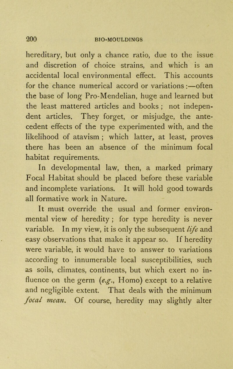hereditary, but only a chance ratio, due to the issue and discretion of choice strains, and which is an accidental local environmental effect. This accounts for the chance numerical accord or variations :—often the base of long Pro-Mendelian, huge and learned but the least mattered articles and books ; not indepen- dent articles. They forget, or misjudge, the ante- cedent effects of the type experimented with, and the likelihood of atavism ; which latter, at least, proves there has been an absence of the minimum focal habitat requirements. In developmental law, then, a marked primary Focal Habitat should be placed before these variable and incomplete variations. It will hold good towards all formative work in Nature. It must override the usual and former environ- mental view of heredity ; for type heredity is never variable. In my view, it is only the subsequent life and easy observations that make it appear so. If heredity were variable, it would have to answer to variations according to innumerable local susceptibilities, such as soils, climates, continents, but which exert no in- fluence on the germ {e.g., Homo) except to a relative and negligible extent. That deals with the minimum focal mean. Of course, heredity may slightly alter