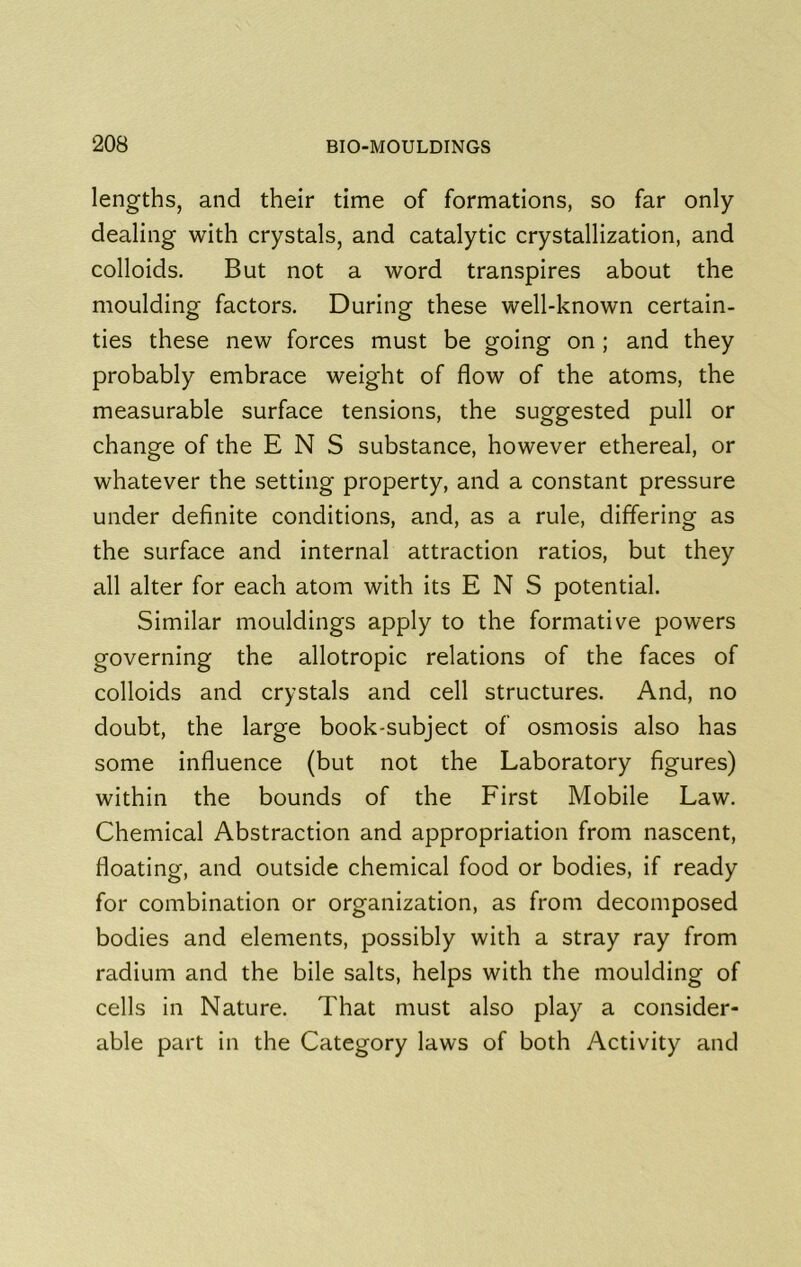 lengths, and their time of formations, so far only dealing with crystals, and catalytic crystallization, and colloids. But not a word transpires about the moulding factors. During these well-known certain- ties these new forces must be going on ; and they probably embrace weight of flow of the atoms, the measurable surface tensions, the suggested pull or change of the E N S substance, however ethereal, or whatever the setting property, and a constant pressure under definite conditions, and, as a rule, differing as the surface and internal attraction ratios, but they all alter for each atom with its E N S potential. Similar mouldings apply to the formative powers governing the allotropic relations of the faces of colloids and crystals and cell structures. And, no doubt, the large book-subject of osmosis also has some influence (but not the Laboratory figures) within the bounds of the First Mobile Law. Chemical Abstraction and appropriation from nascent, floating, and outside chemical food or bodies, if ready for combination or organization, as from decomposed bodies and elements, possibly with a stray ray from radium and the bile salts, helps with the moulding of cells in Nature. That must also play a consider- able part in the Category laws of both Activity and