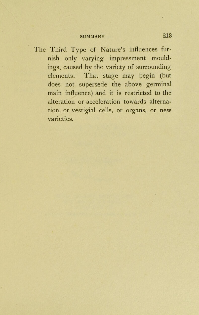 The Third Type of Nature’s influences fur- nish only varying impressment mould- ings, caused by the variety of surrounding elements. That stage may begin (but does not supersede the above germinal main influence) and it is restricted to the alteration or acceleration towards alterna- tion, or vestigial cells, or organs, or new varieties.