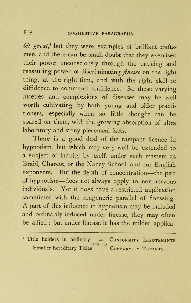 bit great^ but they were examples of brilliant crafts- men, and there can be small doubt that they exercised their power unconsciously through the enticing and reassuring power of discriminating finesse on the right thing, at the right time, and with the right skill or diffidence to command confidence. So these varying niceties and complexions of diseases may be well worth cultivating by both young and older practi- tioners, especially when so little thought can be spared on them, with the growing absorption of ultra laboratory and stony piecemeal facts. There is a good deal of the rampant licence in hypnotism, but which may very well be extended to a subject of inquiry by itself, under such masters as Braid, Charcot, or the Nancy School, and our English exponents. But the depth of concentration—the pith of hypnotism—does not always apply to non-nervous individuals. Yet it does have a restricted application sometimes with the congeneric parallel of finessing. A part of this influence in hypnotism may be included and ordinarily induced under finesse, they may often be allied; but under finesse it has the milder applica- ^ Title holders in ordinary = Conformity Lieutenants taper into Smaller hereditary Titles = Conformity Tenants.