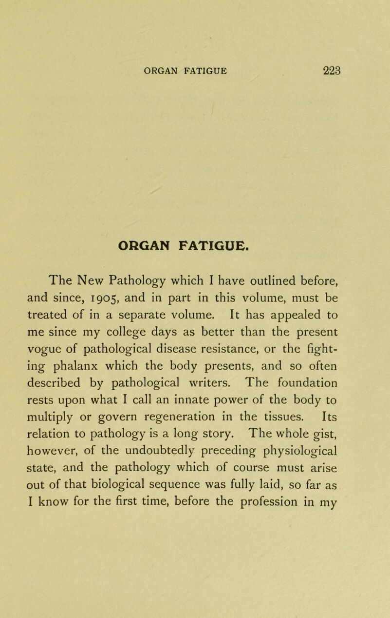 ORGAN FATIGUE. The New Pathology which I have outlined before, and since, 1905, and in part in this volume, must be treated of in a separate volume. It has appealed to me since my college days as better than the present vogue of pathological disease resistance, or the fight- ing phalanx which the body presents, and so often described by pathological writers. The foundation rests upon what I call an innate power of the body to multiply or govern regeneration in the tissues. Its relation to pathology is a long story. The whole gist, however, of the undoubtedly preceding physiological state, and the pathology which of course must arise out of that biological sequence was fully laid, so far as I know for the first time, before the profession in my