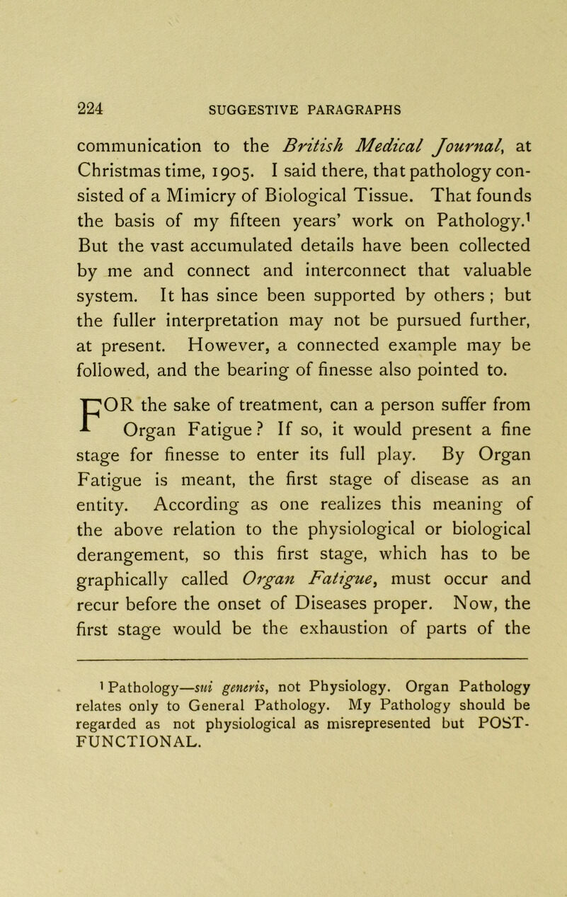 communication to the British Medical Journal, at Christmas time, 1905. I said there, that pathology con- sisted of a Mimicry of Biological Tissue. That founds the basis of my fifteen years’ work on Pathology.' But the vast accumulated details have been collected by me and connect and interconnect that valuable system. It has since been supported by others ; but the fuller interpretation may not be pursued further, at present. However, a connected example may be followed, and the bearing of finesse also pointed to. For the sake of treatment, can a person suffer from Organ Fatigue? If so, it would present a fine stage for finesse to enter its full play. By Organ Fatigue is meant, the first stage of disease as an entity. According as one realizes this meaning of the above relation to the physiological or biological derangement, so this first stage, which has to be graphically called Organ Fatigue^ must occur and recur before the onset of Diseases proper. Now, the first stage would be the exhaustion of parts of the I Pathology—sui generis, not Physiology. Organ Pathology relates only to General Pathology. My Pathology should be regarded as not physiological as misrepresented but POST- FUNCTIONAL.