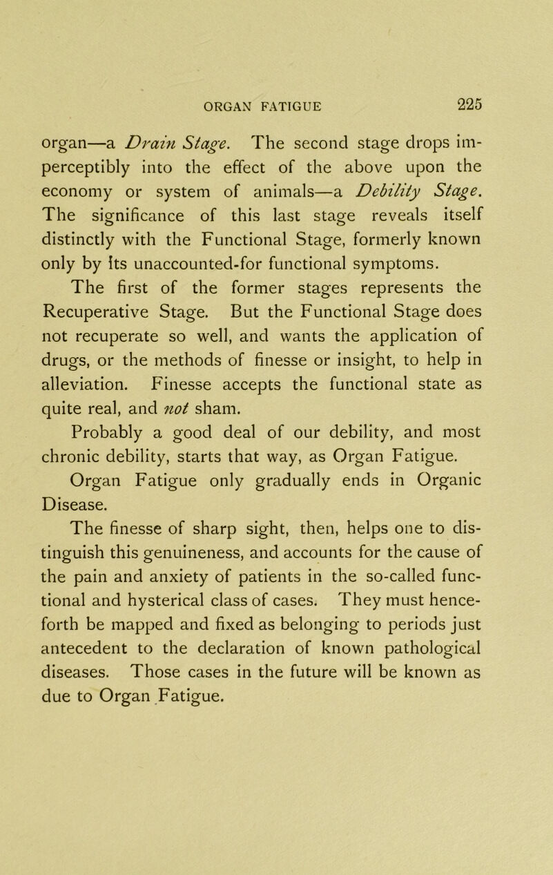 organ—a Drain Stage. The second stage drops im- perceptibly into the effect of the above upon the economy or system of animals—a Debility Stage. The siornificance of this last stage reveals itself distinctly with the Functional Stage, formerly known only by Its unaccounted-for functional symptoms. The first of the former stages represents the Recuperative Stage. But the Functional Stage does not recuperate so well, and wants the application of drugs, or the methods of finesse or insight, to help in alleviation. Finesse accepts the functional state as quite real, and not sham. Probably a good deal of our debility, and most chronic debility, starts that way, as Organ Fatigue. Organ Fatigue only gradually ends in Organic Disease. The finesse of sharp sight, then, helps one to dis- tinguish this genuineness, and accounts for the cause of the pain and anxiety of patients in the so-called func- tional and hysterical class of cases. They must hence- forth be mapped and fixed as belonging to periods just antecedent to the declaration of known pathological diseases. Those cases in the future will be known as due to Organ Fatigue.