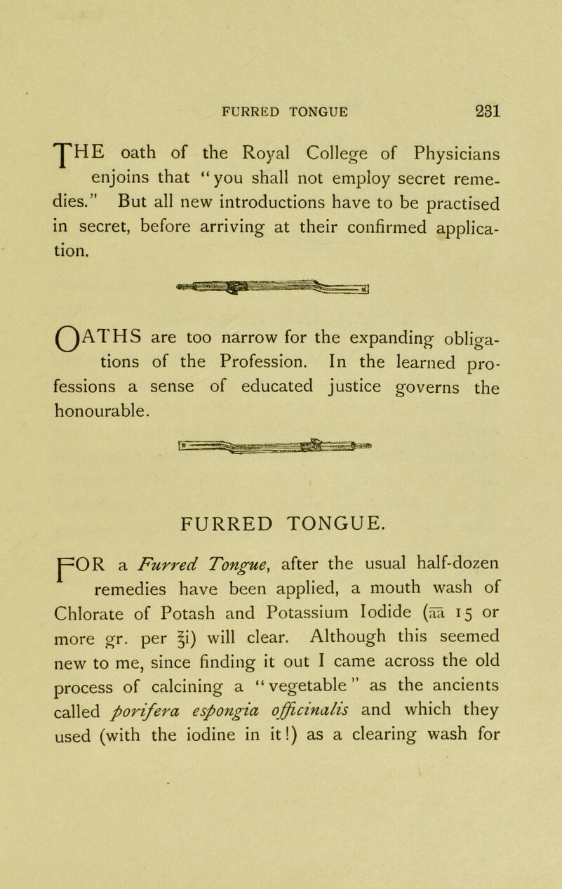 yHE oath of the Royal College of Physicians enjoins that “you shall not employ secret reme- dies.’’ But all new introductions have to be practised in secret, before arriving at their confirmed applica- tion. QAT HS are too narrow for the expanding obliga- tions of the Profession. In the learned pro- fessions a sense of educated justice governs the honourable. FURRED TONGUE. J^OR a Furred Tongue, after the usual half-dozen remedies have been applied, a mouth wash of Chlorate of Potash and Potassium Iodide (aa 15 or more gr. per |i) will clear. Although this seemed new to me, since finding it out I came across the old process of calcining a “vegetable” as the ancients called porifera espongia officinalis and which they used (with the iodine in it!) as a clearing wash for