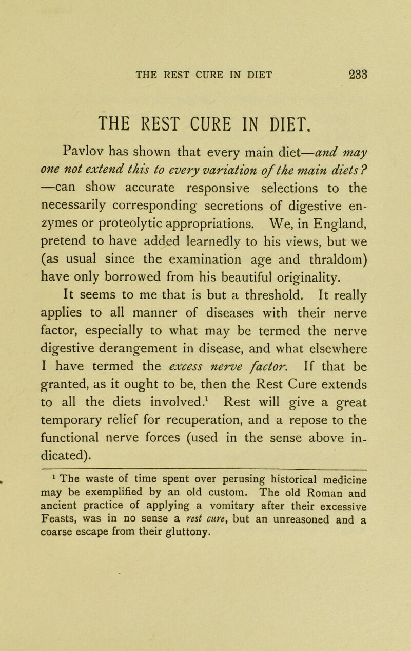 THE REST CURE IN DIET. Pavlov has shown that every main diet—and may one not extend this to every variation of the main diets ? —can show accurate responsive selections to the necessarily corresponding secretions of digestive en- zymes or proteolytic appropriations. We, in England, pretend to have added learnedly to his views, but we (as usual since the examination age and thraldom) have only borrowed from his beautiful originality. It seems to me that is but a threshold. It really applies to all manner of diseases with their nerve factor, especially to what may be termed the nerve digestive derangement in disease, and what elsewhere I have termed the excess nerve factor. If that be granted, as it ought to be, then the Rest Cure extends to all the diets involved.^ Rest will give a great temporary relief for recuperation, and a repose to the functional nerve forces (used in the sense above in- dicated). * The waste of time spent over perusing historical medicine may be exemplified by an old custom. The old Roman and ancient practice of applying a vomitary after their excessive Feasts, was in no sense a vest cure, but an unreasoned and a coarse escape from their gluttony.