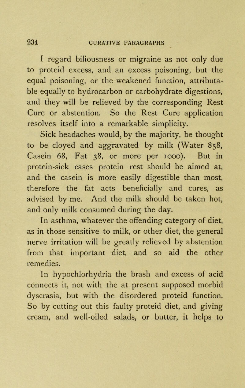 I regard biliousness or migraine as not only due to proteid excess, and an excess poisoning, but the equal poisoning, or the weakened function, attributa- ble equally to hydrocarbon or carbohydrate digestions, and they will be relieved by the corresponding Rest Cure or abstention. So the Rest Cure application resolves itself into a remarkable simplicity. Sick headaches would, by the majority, be thought to be cloyed and aggravated by milk (Water 858, Casein 68, Fat 38, or more per 1000). But in protein-sick cases protein rest should be aimed at, and the casein is more easily digestible than most, therefore the fat acts beneficially and cures, as advised by me. And the milk should be taken hot, and only milk consumed during the day. In asthma, whatever the offending category of diet, as in those sensitive to milk, or other diet, the general nerve irritation will be greatly relieved by abstention from that important diet, and so aid the other remedies. In hypochlorhydria the brash and excess of acid connects it, not with the at present supposed morbid dyscrasia, but with the disordered proteid function. So by cutting out this faulty proteid diet, and giving cream, and well-oiled salads, or butter, it helps to