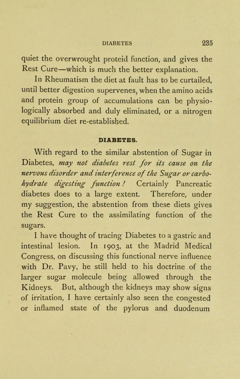 quiet the overwrought proteid function, and gives the Rest Cure—which is much the better explanation. In Rheumatism the diet at fault has to be curtailed, until better digestion supervenes, when the amino acids and protein group of accumulations can be physio- logically absorbed and duly eliminated, or a nitrogen equilibrium diet re-established. DIABETES. With regard to the similar abstention of Sugar in Diabetes, may not diabetes rest for its cause on the nervous disorder and interference of the Sugar or carbo- hydrate digesting function! Certainly Pancreatic diabetes does to a large extent. Therefore, under my suggestion, the abstention from these diets gives the Rest Cure to the assimilating function of the sugars. I have thought of tracing Diabetes to a gastric and intestinal lesion. In 1903, at the Madrid Medical Congress, on discussing this functional nerve influence with Dr. Pavy, he still held to his doctrine of the larger sugar molecule being allowed through the Kidneys. But, although the kidneys may show signs of irritation, I have certainly also seen the congested or inflamed state of the pylorus and duodenum