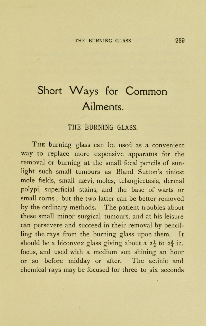 Short Ways for Common Ailments. THE BURNING GLASS. The burning glass can be used as a convenient way to replace more expensive apparatus for the removal or burning at the small focal pencils of sun- light such small tumours as Bland Sutton’s tiniest mole fields, small naevi, moles, telangiectasia, dermal polypi, superficial stains, and the base of warts or small corns ; but the two latter can be better removed by the ordinary methods. The patient troubles about these small minor surgical tumours, and at his leisure can persevere and succeed in their removal by pencil- ling the rays from the burning glass upon them. It should be a biconvex glass giving about a 2^ to 2| in, focus, and used with a medium sun shining an hour or so before midday or after. The actinic and chemical rays may be focused for three to six seconds