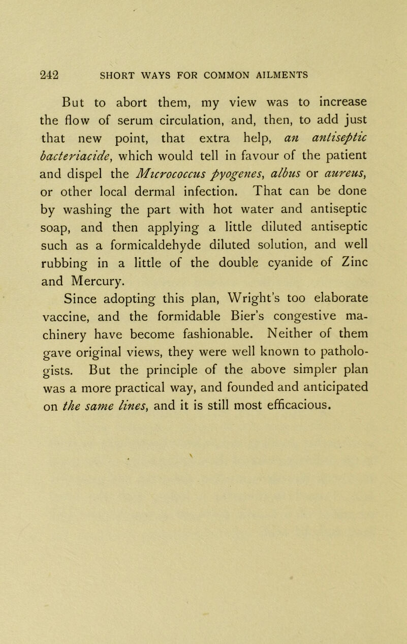 But to abort them, my view was to increase the flow of serum circulation, and, then, to add just that new point, that extra help, an antiseptic bacteriacide, which would tell in favour of the patient and dispel the Micrococcus pyogenes, albus or aureus, or other local dermal infection. That can be done by washing the part with hot water and antiseptic soap, and then applying a little diluted antiseptic such as a formicaldehyde diluted solution, and well rubbing in a little of the double cyanide of Zinc and Mercury. Since adopting this plan, Wright’s too elaborate vaccine, and the formidable Bier’s congestive ma- chinery have become fashionable. Neither of them gave original views, they were well known to patholo- gists. But the principle of the above simpler plan was a more practical way, and founded and anticipated on the same lines, and it is still most efficacious.
