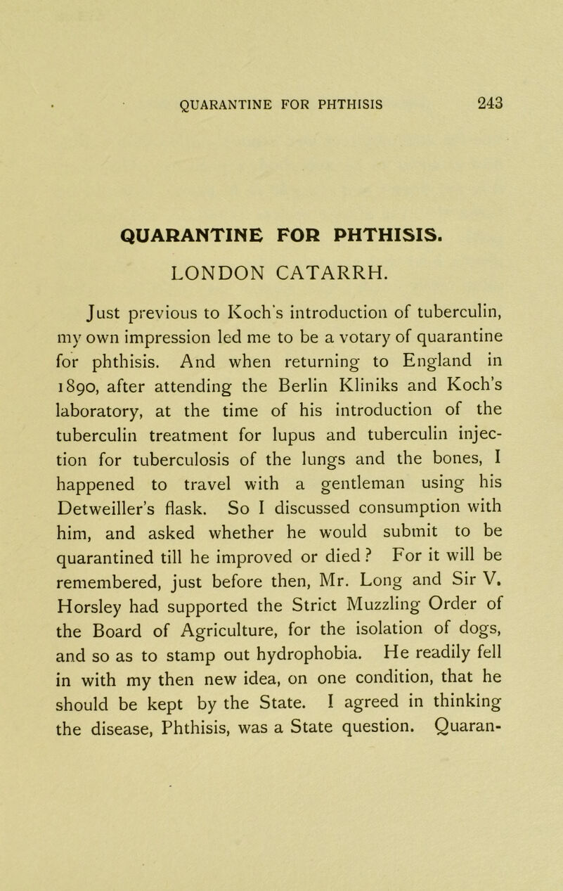 QUARANTINE FOR PHTHISIS. LONDON CATARRH. Just previous to Koch's introduction of tuberculin, my own impression led me to be a votary of quarantine for phthisis. And when returning to England in 1890, after attending the Berlin Kliniks and Koch’s laboratory, at the time of his introduction of the tuberculin treatment for lupus and tuberculin injec- tion for tuberculosis of the lungs and the bones, I happened to travel with a gentleman using his Detweiller’s flask. So I discussed consumption with him, and asked whether he would submit to be quarantined till he improved or died ? For it will be remembered, just before then, Mr. Long and Sir V. Horsley had supported the Strict Muzzling Order of the Board of Agriculture, for the isolation of dogs, and so as to stamp out hydrophobia. He readily fell in with my then new idea, on one condition, that he should be kept by the State. I agreed in thinking the disease, Phthisis, was a State question. Quaran-