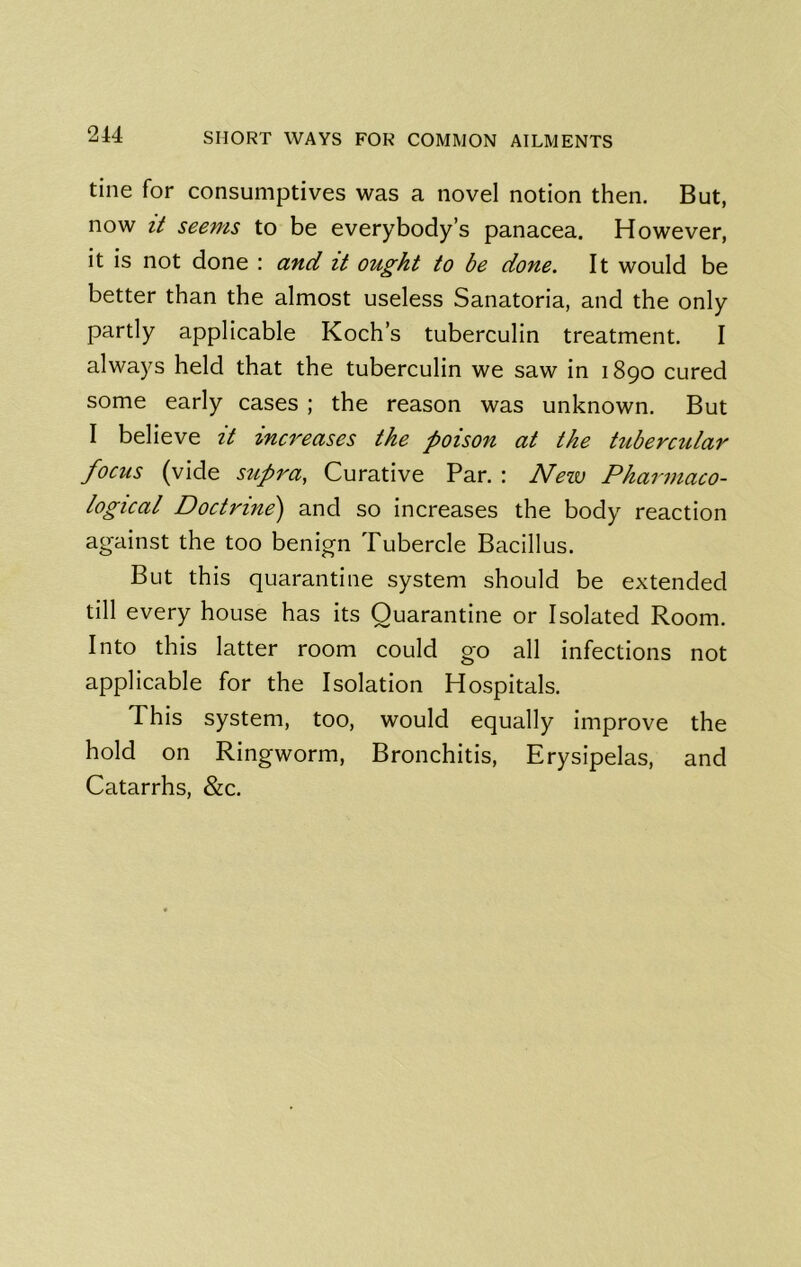 tine for consumptives was a novel notion then. But, now it seems to be everybody’s panacea. However, it is not done : and it ought to be done. It would be better than the almost useless Sanatoria, and the only partly applicable Koch’s tuberculin treatment. I always held that the tuberculin we saw in 1890 cured some early cases ; the reason was unknown. But I believe it increases the poison at the tubercular focus (vide supra, Curative Par. : New Pharmaco- logical Doctrine^ and so increases the body reaction against the too benign Tubercle Bacillus. But this quarantine system should be extended till every house has its Quarantine or Isolated Room. Into this latter room could go all infections not applicable for the Isolation Hospitals. This system, too, would equally improve the hold on Ringworm, Bronchitis, Erysipelas, and Catarrhs, &c.