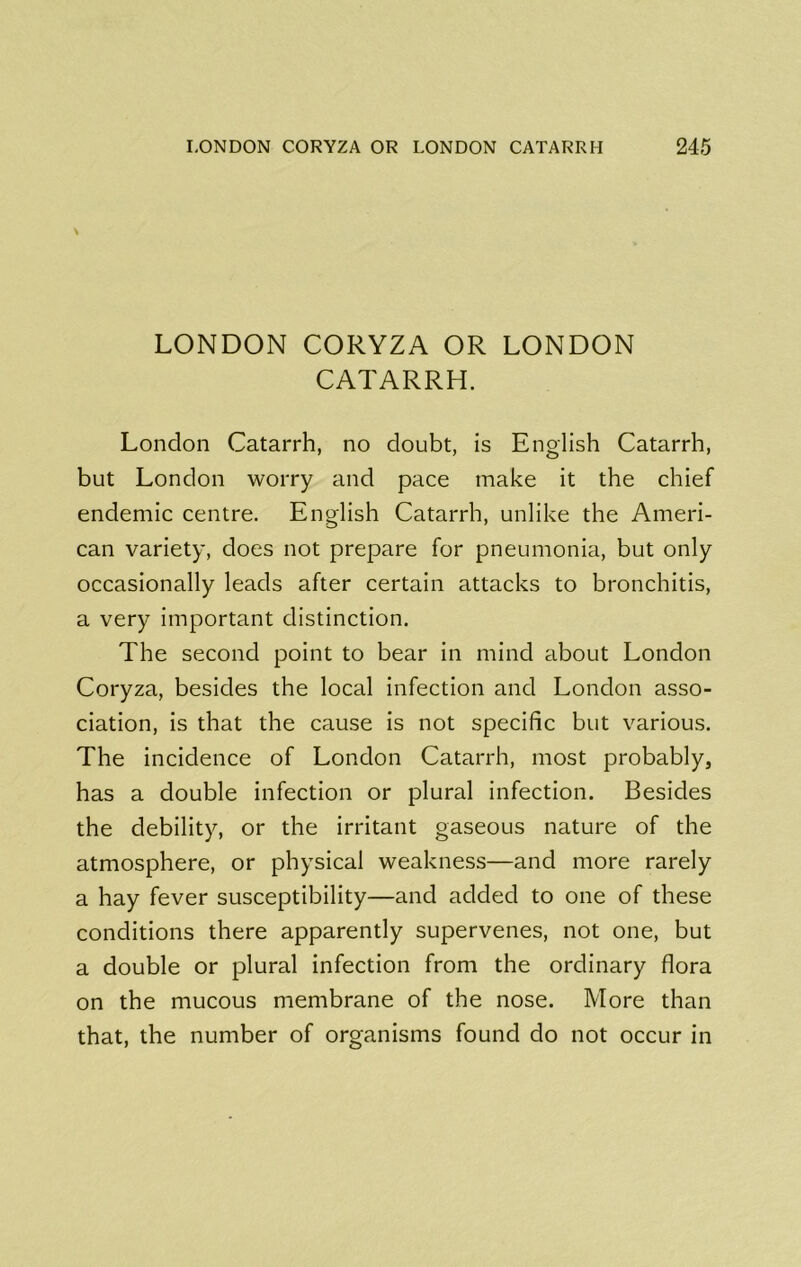 \ LONDON CORYZA OR LONDON CATARRH. London Catarrh, no doubt, is English Catarrh, but London worry and pace make it the chief endemic centre. English Catarrh, unlike the Ameri- can variety, does not prepare for pneumonia, but only occasionally leads after certain attacks to bronchitis, a very important distinction. The second point to bear in mind about London Coryza, besides the local infection and London asso- ciation, is that the cause is not specific but various. The incidence of London Catarrh, most probably, has a double infection or plural infection. Besides the debility, or the irritant gaseous nature of the atmosphere, or physical weakness—and more rarely a hay fever susceptibility—and added to one of these conditions there apparently supervenes, not one, but a double or plural infection from the ordinary flora on the mucous membrane of the nose. More than that, the number of organisms found do not occur in