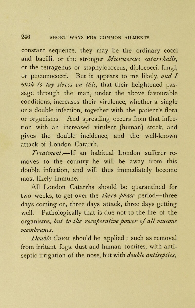 constant sequence, they may be the ordinary cocci and bacilli, or the stronger Micrococcus caiarrhalis, or the tetragenus or staphylococcus, diplococci, fungi, or pneumococci. But it appears to me likely, and I wish to lay stress on this, that their heightened pas- sage through the man, under the above favourable conditions, increases their virulence, whether a single or a double infection, together with the patient’s flora or organisms. And spreading occurs from that infec- tion with an increased virulent (human) stock, and gives the double incidence, and the well-known attack of London Catarrh. Treatment.—If an habitual London sufferer re- moves to the country he will be away from this double infection, and will thus immediately become most likely immune. All London Catarrhs should be quarantined for two weeks, to get over the three phase period—three days coming on, three days attack, three days getting well. Pathologically that is due not to the life of the organisms, but to the recuperative power of all mucous 7nembranes. Double Cures should be applied ; such as removal from irritant fogs, dust and human fomites, with anti- septic irrigation of the nose, but with double antiseptics,