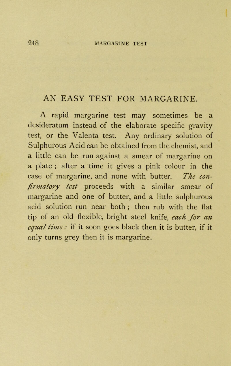 AN EASY TEST FOR MARGARINE. A rapid margarine test may sometimes be a desideratum instead of the elaborate specific gravity test, or the Valenta test. Any ordinary solution of Sulphurous Acid can be obtained from the chemist, and a little can be run against a smear of margarine on a plate ; after a time it gives a pink colour in the case of margarine, and none with butter. The con- firmatory test proceeds with a similar smear of margarine and one of butter, and a little sulphurous acid solution run near both ; then rub with the flat tip of an old flexible, bright steel knife, each for an equal time: if it soon goes black then it is butter, if it only turns grey then it is margarine.