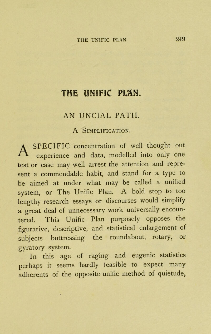 THE UNIFIC Pim. AN UNCIAL PATH. A Simplification. SPECIFIC concentration of well thought out experience and data, modelled into only one test or case may well arrest the attention and repre- sent a commendable habit, and stand for a type to be aimed at under what may be called a unified system, or The Unific Plan. A bold stop to too lengthy research essays or discourses would simplify a great deal of unnecessary work universally encoun- tered. This Unific Plan purposely opposes the figurative, descriptive, and statistical enlargement of subjects buttressing the roundabout, rotary, or gyratory system. In this age of raging and eugenic statistics perhaps it seems hardly feasible to expect many adherents of the opposite unific method of quietude,
