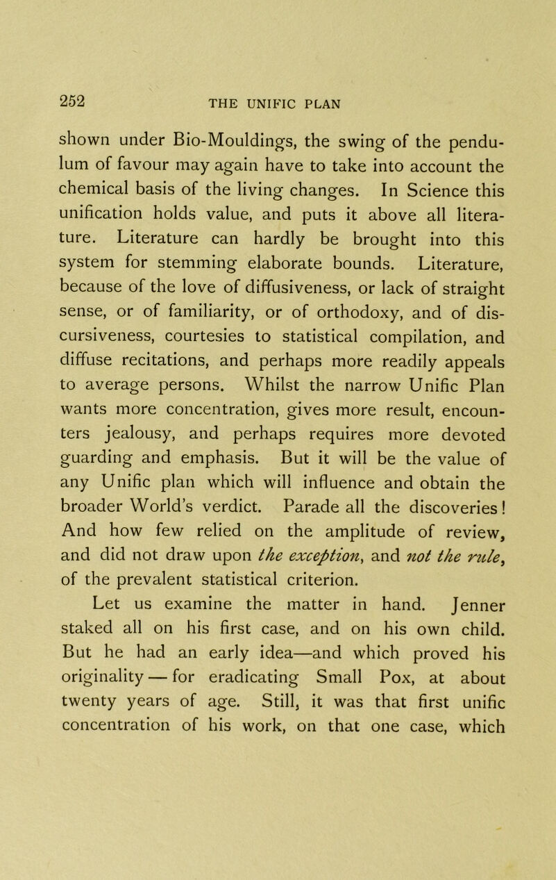 shown under Bio-Mouldings, the swing of the pendu- lum of favour may again have to take into account the chemical basis of the living changes. In Science this unification holds value, and puts it above all litera- ture. Literature can hardly be brought into this system for stemming elaborate bounds. Literature, because of the love of diffusiveness, or lack of straight sense, or of familiarity, or of orthodoxy, and of dis- cursiveness, courtesies to statistical compilation, and diffuse recitations, and perhaps more readily appeals to average persons. Whilst the narrow Unific Plan wants more concentration, gives more result, encoun- ters jealousy, and perhaps requires more devoted guarding and emphasis. But it will be the value of any Unific plan which will influence and obtain the broader World’s verdict. Parade all the discoveries! And how few relied on the amplitude of review, and did not draw upon the exception, and not the rtile^ of the prevalent statistical criterion. Let us examine the matter in hand. Jenner staked all on his first case, and on his own child. But he had an early idea—and which proved his originality — for eradicating Small Pox, at about twenty years of age. Still, it was that first unific concentration of his work, on that one case, which