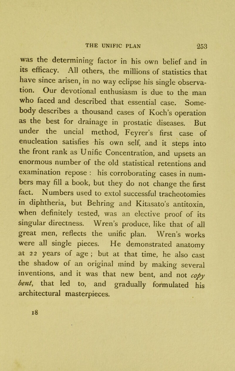 was the determining factor in his own belief and in its efficacy. All others, the millions of statistics that have since arisen, in no way eclipse his single observa- tion. Our devotional enthusiasm is due to the man who faced and described that essential case. Some- body describes a thousand cases of Koch’s operation as the best for drainage in prostatic diseases. But under the uncial method, Feyrer’s first case of enucleation satisfies his own self, and it steps into the front rank as Unific Concentration, and upsets an enormous number of the old statistical retentions and examination repose : his corroborating cases in num- bers may fill a book, but they do not change the first fact. Numbers used to extol successful tracheotomies in diphtheria, but Behring and Kitasato’s antitoxin, when definitely tested, was an elective proof of its singular directness. Wren’s produce, like that of all great men, reflects the unific plan. Wren’s works were all single pieces. He demonstrated anatomy at 2 2 years of age ; but at that time, he also cast the shadow of an original mind by making several inventions, and it was that new bent, and not copy bent, that led to, and gradually formulated his architectural masterpieces. i8