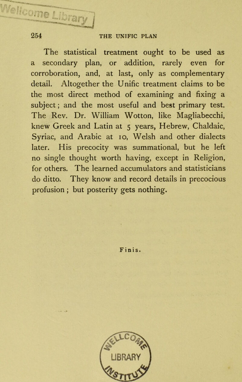 The statistical treatment ought to be used as a secondary plan, or addition, rarely even for corroboration, and, at last, only as complementary detail. Altogether the Unific treatment claims to be the most direct method of examining and fixing a subject; and the most useful and best primary test. The Rev. Dr. William Wotton, like Magliabecchi, knew Greek and Latin at 5 years, Hebrew, Chaldaic, Syriac, and Arabic at 10, Welsh and other dialects later. His precocity was summational, but he left no single thought worth having, except in Religion, for others. The learned accumulators and statisticians do ditto. They know and record details in precocious profusion ; but posterity gets nothing. Finis.