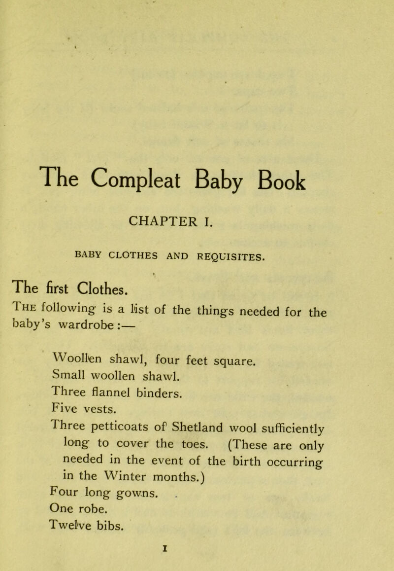 CHAPTER I. BABY CLOTHES AND REQUISITES. The first Clothes. The following is a list of the thing's needed for the baby’s wardrobe:— Woollen shawl, four feet square. Small woollen shawl. Three flannel binders. Five vests. Three petticoats of Shetland wool sufficiently long to cover the toes. (These are only needed in the event of the birth occurring' in the Winter months.) Four long- gowns. One robe. Twelve bibs.