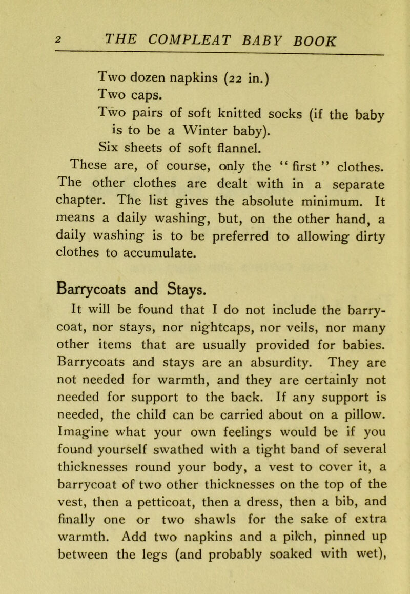 Two dozen napkins (22 in.) Two caps. Two pairs of soft knitted socks (if the baby is to be a Winter baby). Six sheets of soft flannel. These are, of course, only the “ first ” clothes. The other clothes are dealt with in a separate chapter. The list gives the absolute minimum. It means a daily washing, but, on the other hand, a daily washing is to be preferred to allowing dirty clothes to accumulate. Barrycoats and Stays. It will be found that I do not include the barry- coat, nor stays, nor nightcaps, nor veils, nor many other items that are usually provided for babies. Barrycoats and stays are an absurdity. They are not needed for warmth, and they are certainly not needed for support to the back. If any support is needed, the child can be carried about on a pillow. Imagine what your own feelings would be if you found yourself swathed with a tight band of several thicknesses round your body, a vest to cover it, a barrycoat of two other thicknesses on the top of the vest, then a petticoat, then a dress, then a bib, and finally one or two shawls for the sake of extra warmth. Add two napkins and a pileh, pinned up between the legs (and probably soaked with wet),