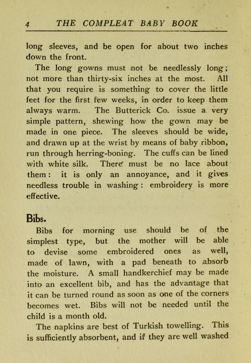 long sleeves, and be open for about two inches down the front. The long gowns must not be needlessly long; not more than thirty-six inches at the most. All that you require is something to cover the little feet for the first few weeks, in order to keep them always warm. The Butterick Co. issue a very simple pattern, shewing how the gown may be made in one piece. The sleeves should be wide, and drawn up at the wrist by means of baby ribbon, run through herring-boning. The cuffs can be lined with white silk. There must be no lace about them: it is only an annoyance, and it gives needless trouble in washing : embroidery is more effective. Bibs. Bibs for morning use should be of the simplest type, but the mother will be able to devise some embroidered ones as well, made of lawn, with a pad beneath to absorb the moisture. A small handkerchief may be made into an excellent bib, and has the advantage that it can be turned round as soon as one of the corners becomes wet. Bibs will not be needed until the child is a month old. The napkins are best of Turkish towelling. This is sufficiently absorbent, and if they are well washed