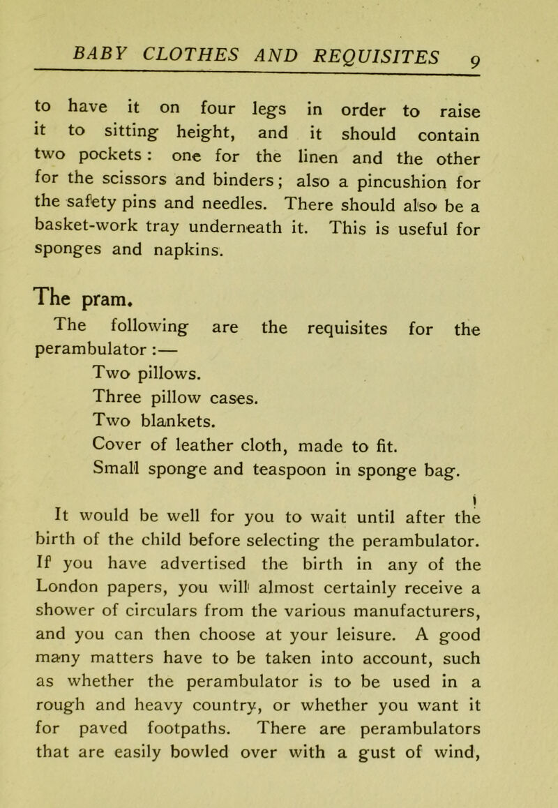 to have it on four legs in order to raise it to sitting height, and it should contain two pockets; one for the linen and the other for the scissors and binders; also a pincushion for the saftety pins and needles. There should also be a basket-work tray underneath it. This is useful for sponges and napkins. The pram. The following are the requisites for the perambulator :— Two pillows. Three pillow cases. Two blankets. Cover of leather cloth, made to fit. Small sponge and teaspoon in sponge bag. i It would be well for you to wait until after the birth of the child before selecting the perambulator. If you have advertised the birth in any of the London papers, you will almost certainly receive a shower of circulars from the various manufacturers, and you can then choose at your leisure. A good many matters have to be taken into account, such as whether the perambulator is to be used in a rough and heavy country, or whether you want it for paved footpaths. There are perambulators that are easily bowled over with a gust of wind.