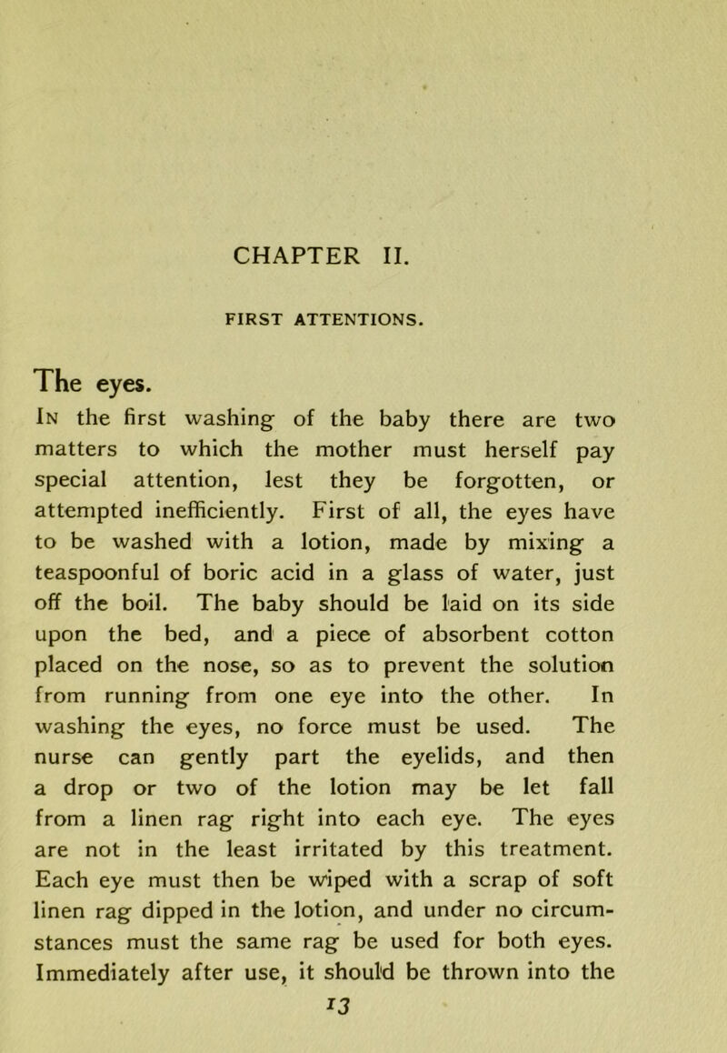 CHAPTER II. FIRST ATTENTIONS. The eyes. In the first washing of the baby there are two matters to which the mother must herself pay special attention, lest they be forgotten, or attempted inefficiently. First of all, the eyes have to be washed with a lotion, made by mixing a teaspoonful of boric acid in a glass of water, just off the boil. The baby should be laid on its side upon the bed, and a piece of absorbent cotton placed on the nose, so as to prevent the solution from running from one eye into the other. In washing the eyes, no force must be used. The nurse can gently part the eyelids, and then a drop or two of the lotion may be let fall from a linen rag right into each eye. The eyes are not in the least irritated by this treatment. Each eye must then be wiped with a scrap of soft linen rag dipped in the lotion, and under no circum- stances must the same rag be used for both eyes. Immediately after use, it should be thrown into the