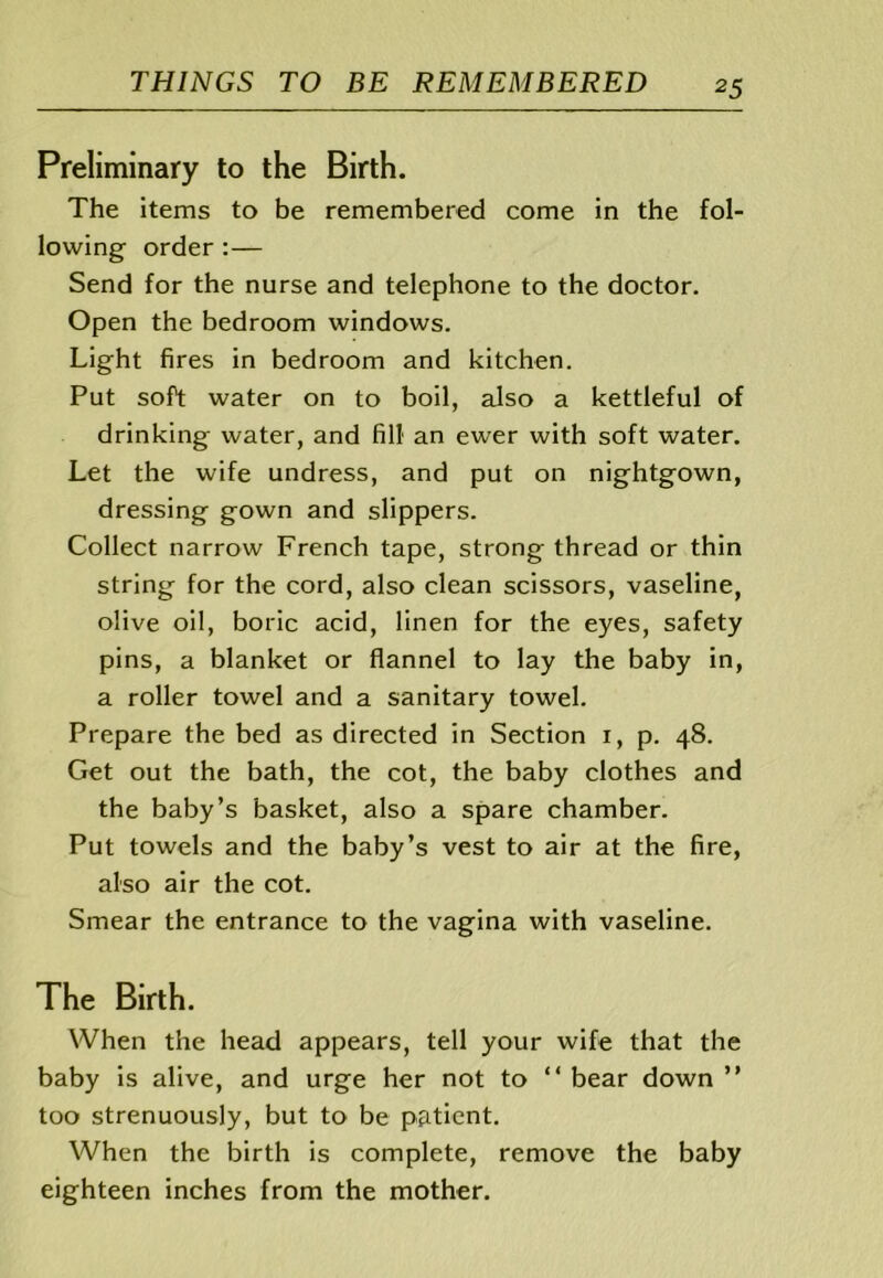 Preliminary to the Birth. The items to be remembered come in the fol- lowing order :— Send for the nurse and telephone to the doctor. Open the bedroom windows. Light fires in bedroom and kitchen. Put soft water on to boil, also a kettleful of drinking water, and fill an ewer with soft water. Let the wife undress, and put on nightgown, dressing gown and slippers. Collect narrow French tape, strong thread or thin string for the cord, also clean scissors, vaseline, olive oil, boric acid, linen for the eyes, safety pins, a blanket or flannel to lay the baby in, a roller towel and a sanitary towel. Prepare the bed as directed in Section i, p. 48. Get out the bath, the cot, the baby clothes and the baby’s basket, also a spare chamber. Put towels and the baby’s vest to air at the fire, also air the cot. Smear the entrance to the vagina with vaseline. The Birth. When the head appears, tell your wife that the baby is alive, and urge her not to “ bear down ” too strenuously, but to be p&tient. When the birth is complete, remove the baby eighteen inches from the mother.