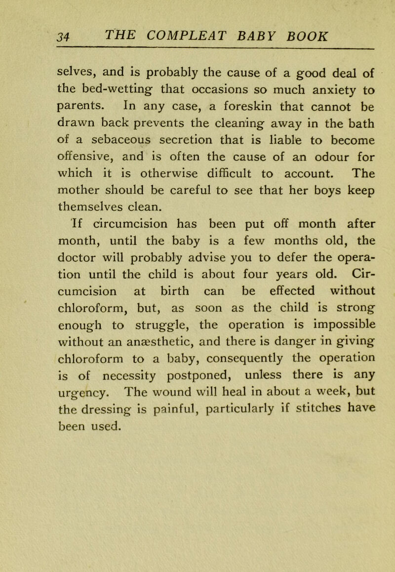 selves, and is probably the cause of a good deal of the bed-wetting that occasions so much anxiety to parents. In any case, a foreskin that cannot be drawn back prevents the cleaning away in the bath of a sebaceous secretion that is liable to become offensive, and is often the cause of an odour for which it is otherwise difficult to account. The mother should be careful to see that her boys keep themselves clean. If circumcision has been put off month after month, until the baby is a few months old, the doctor will probably advise you to defer the opera- tion until the child is about four years old. Cir- cumcision at birth can be effected without chloroform, but, as soon as the child is strong enough to struggle, the operation is impossible without an anaesthetic, and there is danger in giving chloroform to a baby, consequently the operation is of necessity postponed, unless there is any urgency. The wound will heal in about a week, but the dressing is painful, particularly if stitches have been used.